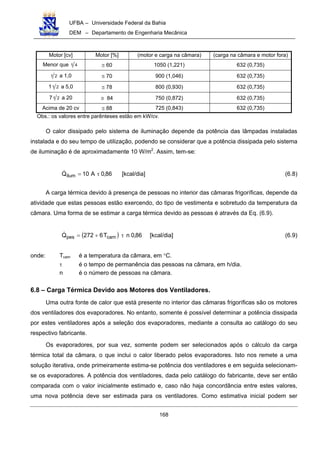 UFBA – Universidade Federal da Bahia
DEM – Departamento de Engenharia Mecânica
168
Motor [cv] Motor [%] (motor e carga na câmara) (carga na câmara e motor fora)
Menor que 41 ≅ 60 1050 (1,221) 632 (0,735)
21 a 1,0 ≅ 70 900 (1,046) 632 (0,735)
1 21 a 5,0 ≅ 78 800 (0,930) 632 (0,735)
7 21 a 20 ≅ 84 750 (0,872) 632 (0,735)
Acima de 20 cv ≅ 88 725 (0,843) 632 (0,735)
Obs.: os valores entre parênteses estão em kW/cv.
O calor dissipado pelo sistema de iluminação depende da potência das lâmpadas instaladas
instalada e do seu tempo de utilização, podendo se considerar que a potência dissipada pelo sistema
de iluminação é de aproximadamente 10 W/m2
. Assim, tem-se:
86,0A10Qilum τ= [kcal/dia] (6.8)
A carga térmica devido à presença de pessoas no interior das câmaras frigoríficas, depende da
atividade que estas pessoas estão exercendo, do tipo de vestimenta e sobretudo da temperatura da
câmara. Uma forma de se estimar a carga térmica devido as pessoas é através da Eq. (6.9).
( ) 86,0nT6272Q campes τ+= [kcal/dia] (6.9)
onde: Tcam é a temperatura da câmara, em °C.
τ é o tempo de permanência das pessoas na câmara, em h/dia.
n é o número de pessoas na câmara.
6.8 – Carga Térmica Devido aos Motores dos Ventiladores.
Uma outra fonte de calor que está presente no interior das câmaras frigoríficas são os motores
dos ventiladores dos evaporadores. No entanto, somente é possível determinar a potência dissipada
por estes ventiladores após a seleção dos evaporadores, mediante a consulta ao catálogo do seu
respectivo fabricante.
Os evaporadores, por sua vez, somente podem ser selecionados após o cálculo da carga
térmica total da câmara, o que inclui o calor liberado pelos evaporadores. Isto nos remete a uma
solução iterativa, onde primeiramente estima-se potência dos ventiladores e em seguida selecionam-
se os evaporadores. A potência dos ventiladores, dada pelo catálogo do fabricante, deve ser então
comparada com o valor inicialmente estimado e, caso não haja concordância entre estes valores,
uma nova potência deve ser estimada para os ventiladores. Como estimativa inicial podem ser
 