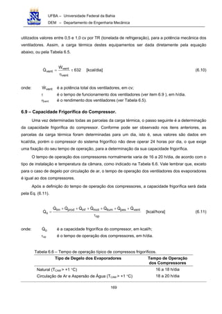 UFBA – Universidade Federal da Bahia
DEM – Departamento de Engenharia Mecânica
169
utilizados valores entre 0,5 e 1,0 cv por TR (tonelada de refrigeração), para a potência mecânica dos
ventiladores. Assim, a carga térmica destes equipamentos ser dada diretamente pela equação
abaixo, ou pela Tabela 6.5.
632
W
Q
vent
vent
vent τ
η
= [kcal/dia] (6.10)
onde: ventW é a potência total dos ventiladores, em cv;
τ é o tempo de funcionamento dos ventiladores (ver item 6.9 ), em h/dia.
ηvent é o rendimento dos ventiladores (ver Tabela 6.5).
6.9 – Capacidade Frigorífica do Compressor.
Uma vez determinadas todas as parcelas da carga térmica, o passo seguinte é a determinação
da capacidade frigorífica do compressor. Conforme pode ser observado nos itens anteriores, as
parcelas da carga térmica foram determinadas para um dia, isto é, seus valores são dados em
kcal/dia, porém o compressor do sistema frigorífico não deve operar 24 horas por dia, o que exige
uma fixação do seu tempo de operação, para a determinação da sua capacidade frigorífica.
O tempo de operação dos compressores normalmente varia de 16 a 20 h/dia, de acordo com o
tipo de instalação e temperatura da câmara, como indicado na Tabela 6.6. Vale lembrar que, exceto
para o caso de degelo por circulação de ar, o tempo de operação dos ventiladores dos evaporadores
é igual ao dos compressores.
Após a definição do tempo de operação dos compressores, a capacidade frigorífica será dada
pela Eq. (6.11).
trn prod inf mot ilum pes vent
o
op
Q Q Q Q Q Q Q
Q
+ + + + + +
=
τ
[kcal/hora] (6.11)
onde: oQ é a capacidade frigorífica do compressor, em kcal/h;
τop é o tempo de operação dos compressores, em h/dia.
Tabela 6.6 – Tempo de operação típico de compressos frigoríficos.
Tipo de Degelo dos Evaporadores Tempo de Operação
dos Compressores
Natural (TCAM > +1 °C) 16 a 18 h/dia
Circulação de Ar e Aspersão de Água (TCAM > +1 °C) 18 a 20 h/dia
 