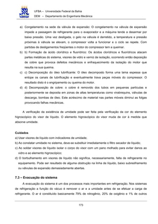 UFBA – Universidade Federal da Bahia
DEM – Departamento de Engenharia Mecânica
173
a) Congelamento na sede da válvula de expansão: O congelamento na válvula de expansão
impede a passagem de refrigerante para o evaporador e a máquina tende a desarmar por
baixa pressão. Uma vez desligada, o gelo na válvula é derretido, a temperatura e pressão
próximas à válvula se elevam, o compressor volta a funcionar e o ciclo se repete. Com
partidas de desligamentos freqüentes o motor do compressor tem a queimar.
b) b) Formação de ácido clorídrico e fluorídrico: Os ácidos clorídricos e fluorídricos atacam
partes metálicas do sistema, visores de vidro e verniz de isolação, ocorrendo então deposição
de cobre que provoca defeitos mecânicos e enfraquecimento da isolação do motor que
resulta na sua queima.
c) c) Decomposição do óleo lubrificante: O óleo decomposto forma uma lama espessa que
entope os canais de lubrificação e eventualmente trava peças móveis do compressor. O
resultado disto é o engripamento ou queima do motor.
d) d) Decomposição de cobre: o cobre é removido dos tubos em pequenas partículas e
posteriormente se deposita em zonas de altas temperaturas como virabrequins, válvulas de
descarga, bombas de óleo. Este acréscimo de material nas partes móveis diminui as folgas
provocando falhas mecânicas.
A verificação da existência de umidade pode ser feita pela verificação da cor do elemento
higroscópico do visor de líquido. O elemento higroscópico do visor muda de cor à medida que
absorve umidade.
Cuidados
a) Usar visores de líquido com indicadores de umidade;
b) Ao constatar umidade no sistema, deve-se substituir imediatamente o filtro secador de líquido;
c) Ao soldar visores de líquido isolar o corpo do visor com um pano molhado para evitar danos ao
vidro e ao elemento higroscópico;
d) O borbulhamento em visores de líquido não significa, necessariamente, falta de refrigerante no
equipamento. Pode ser resultado de alguma obstrução na linha de líquido, baixo subresfriamento
ou válvulas de expansão demasiadamente abertas.
7.3 – Evacuação do sistema
A evacuação do sistema é um dos processos mais importantes em refrigeração. Nos sistemas
de refrigeração a função do vácuo é remover o ar e a umidade antes de se efetuar a carga de
refrigerante. O ar é constituído basicamente 79% de nitrogênio, 20% de oxigênio e 1% de outros
 