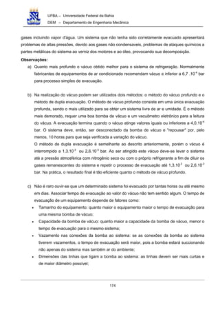 UFBA – Universidade Federal da Bahia
DEM – Departamento de Engenharia Mecânica
174
gases incluindo vapor d'água. Um sistema que não tenha sido corretamente evacuado apresentará
problemas de altas pressões, devido aos gases não condensaveis, problemas de ataques químicos a
partes metálicas do sistema ao verniz dos motores e ao óleo, provocando sua decomposição.
Observações:
a) Quanto mais profundo o vácuo obtido melhor para o sistema de refrigeração. Normalmente
fabricantes de equipamentos de ar condicionado recomendam vácuo e inferior a 6,7 .10-4
bar
para processo simples de evacuação.
b) Na realização do vácuo podem ser utilizados dois métodos: o método do vácuo profundo e o
método de dupla evacuação. O método de vácuo profundo consiste em uma única evacuação
profunda, sendo o mais utilizado para se obter um sistema livre de ar e umidade. É o método
mais demorado, requer uma boa bomba de vácuo e um vacuômetro eletrônico para a leitura
do vácuo. A evacuação termina quando o vácuo atinge valores iguais ou inferiores a 4,0.10-4
bar. O sistema deve, então, ser desconectado da bomba de vácuo e "repousar" por, pelo
menos, 10 horas para que seja verificada a variação do vácuo.
O método de dupla evacuação é semelhante ao descrito anteriormente, porém o vácuo é
interrompido a 1,3.10-3
ou 2,6.10-3
bar. Ao ser atingido este vácuo deve-se levar o sistema
até a pressão atmosférica com nitrogênio seco ou com o próprio refrigerante a fim de diluir os
gases remanescentes do sistema e repetir o processo de evacuação até 1,3.10-3
ou 2,6.10-3
bar. Na prática, o resultado final é tão eficiente quanto o método de vácuo profundo.
c) Não é raro ouvir-se que um determinado sistema foi evacuado por tantas horas ou até mesmo
em dias. Associar tempo de evacuação ao valor do vácuo não tem sentido algum. O tempo de
evacuação de um equipamento depende de fatores como:
• Tamanho do equipamento: quanto maior o equipamento maior o tempo de evacuação para
uma mesma bomba de vácuo;
• Capacidade da bomba de vácuo: quanto maior a capacidade da bomba de vácuo, menor o
tempo de evacuação para o mesmo sistema;
• Vazamento nas conexões da bomba ao sistema: se as conexões da bomba ao sistema
tiverem vazamentos, o tempo de evacuação será maior, pois a bomba estará succionando
não apenas do sistema mas também ar do ambiente;
• Dimensões das linhas que ligam a bomba ao sistema: as linhas devem ser mais curtas e
de maior diâmetro possível;
 