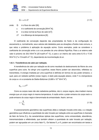 UFBA – Universidade Federal da Bahia
DEM – Departamento de Engenharia Mecânica
13
TAQ ∆α= (1.17)
onde: Q é o fluxo de calor [W];
α é o coeficiente de convecção [W/m2
.K];
A é a área normal ao fluxo de calor [m2
];
∆T é a diferença de temperatura [K];
O coeficiente de convecção depende das propriedades do fluido e da configuração do
escoamento e, normalmente, seus valores são tabelados para as situações e fluidos mais comuns, o
que reduz o problema à aplicação da equação acima. Como exemplos, pode se considerar o
coeficiente de convecção entre o ar e as paredes de uma câmara frigorífica. Para o ar externo este
valor é próximo de 29,0 W/m2
.K (25 kcal/h.m2
.°C), e para o ar interno ele varia entre 8,15 e 17,45
W/m2
.K (7 a 15 kcal/h.m2
.°C), dependendo da movimentação do ar.
1.8.3 – Transferência de calor por radiação.
A transferência de calor por radiação se dá como resultado do deslocamento de fótons de uma
superfície para outra. Ao atingir uma superfície, esses fótons podem ser absorvidos, refletidos ou
transmitidos. A energia irradiada por uma superfície é definida em termos do seu poder emissivo, o
qual, para um radiador perfeito (corpo negro), é dado pela equação abaixo, onde T é a temperatura
do corpo e σ é a constante de Stefan-Boltzman (5,669 x 10-8
W/m2
.K4
).
4
n TE σ= (1.18)
Como os corpos reais não são radiadores perfeitos, isto é, corpos negros, eles irradiam menos
energia que um corpo negro à mesma temperatura. A razão entre o poder emissivo do corpo real e o
pode emissivo do corpo negro é denominada de emissividade. Assim, tem-se:
nE
E
=ε (1.19)
O posicionamento geométrico das superfícies afeta a radiação trocada entre elas, e a relação
geométrica que influência a quantidade de calor trocado por radiação entre as superfícies é chamada
de fator de forma (FA). As características ópticas das superfícies, como emissividade, absortância,
transmissividade e refletividade, que também afetam a quantidade de calor trocado por radiação,
podem ser agrupadas em um único fator FE. Os fatores FA e FE podem ser encontrados em textos e
 
