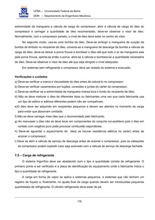 UFBA – Universidade Federal da Bahia
DEM – Departamento de Engenharia Mecânica
176
extremidade da mangueira a válvula de carga do compressor, abrir a válvula de carga do óleo do
compressor e carregar a quantidade de óleo recomendado, deve-se observar o visor de óleo.
Normalmente, com o compressor parado, o nível de óleo deve estar no centro do visor.
No segundo modo, usa-se uma bomba de óleo. Deve-se emergir a mangueira de sucção da
bomba de êmbolo no recipiente de óleo, conecta-se a mangueira de descarga da bomba a válvula de
carga de óleo, deve-se deixar a porca frouxa e bombear o óleo até que todo o ar da mangueira saia
pela porca frouxa, aperta-se então a porca, abre-se a válvula e bombeia-se a quantidade necessária
de óleo. Deve-se observar o visor de óleo até que seja atingido o nível adequado.
Em sistemas sem refrigerante o compressor deve ser isolado do sistema e evacuado.
Verificações e cuidados
a) Deve-se verificar a marca e viscosidade do óleo antes de colocá-lo no compressor;
b) Deve-se verificar vazamentos por bujões, conexões e juntas do cárter do compressor;
c) Deve-se verificar se a extremidade da mangueira imersa toca o fundo do recipiente de óleo;
d) Não se deve misturar o óleo de diferentes tipos ou fabricantes uma vez que cada fabricante usa
um tipo de aditivo e aditivos diferentes podem não ser compatíveis;
e)O óleo deve ser adquirido em recipientes pequenos e devem ser abertos no momento da carga
para evitar que absorvam umidade;
f) Não se deve carregar mais óleo que o recomendado pelo fabricante;
g) Ao manusear o óleo não se deve tocar em componentes do conjunto oxi-acetileno pois o óleo em
contato com oxigênio puro pode provocar combustão espontânea;
h) Deve-se aguardar o aquecimento do óleo( se houver resistência elétrica no carter) antes de
acionar o compressor;
i) Deve se abrir a válvula de serviço de descarga antes de acionar o compressor, pois os cabeçotes
do compressor podem explodir caso seja acionado com a válvula de serviço de descarga fechada.
7.5 – Carga de refrigerante
O sistema frigorífico deve ser abastecido com o tipo e quantidade correta de refrigerante. O
primeiro ponto a ser verificado é a placa de identificação do equipamento onde o fabricante indica o
tipo e quantidade de refrigerante.
A carga em forma de vapor se aplica a sistemas pequenos, a sistemas que não tenham um
registro de líquido e, finalmente, no ajuste final da carga quando devem ser introduzidas pequenas
quantidades de refrigerante. O cilindro refrigerante deve estar de pé.
 