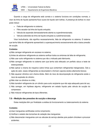 UFBA – Universidade Federal da Bahia
DEM – Departamento de Engenharia Mecânica
177
Quando a carga de refrigerante está correta e o sistema funciona em condições normais, o
visor da linha de líquido apresenta fluxo suave de líquido sem bolhas. A presença de bolhas no visor
pode indicar:
• Falta de refrigerante no sistema;
• Filtro secador da linha de líquido entupido;
• Válvula de expansão demasiadamente aberta ou superdimensionada;
• Válvula solenóide da linha de líquido entupida ou subdimensionada.
Visor borbulhante, não significa necessariamente, falta de refrigerante no sistema. O sistema
que tenha falta de refrigerante apresentará o superaquecimento excessivamente alto e baixa pressão
de sucção.
Cuidados
a) Não carregar refrigerante em excesso no sistema;
b) Antes de adicionar refrigerante ao sistema verificar todos os sintomas de falta de refrigerante;
c) Não usar outro refrigerante no sistema que não o indicado pelo fabricante;
d) Não carregar refrigerante no sistema sem que tenha sido efetuado um perfeito vácuo e teste de
estanqueidade;
e) Não aplicar a chama de maçarico sobre linhas que contenham refrigerantes halogenados. Sob a
ação de calor, esses refrigerantes se decompõem e formam vapores ácidos altamente tóxicos;
f) Não aquecer cilindros com chama direta. Além do risco de decomposição do refrigerante existe o
risco de explosão do cilindro;
g) Não rolar os cilindros no chão;
h) Não transferir refrigerante de um cilindro para outro recipiente que não seja adequado para tal uso;
i) Não carregar, em hipótese alguma, refrigerante em estado líquido pela válvula de sucção do
compressor;
j) Não misturar refrigerantes de tipos diferentes.
7.6 – Medição das pressões de sucção e descarga
Estas medições têm por finalidade a análise do funcionamento ou balanceamento do sistema.
Cuidados
a) Usar mangueiras certificadas contra rompimento;
b) Verificar o estado das borrachas de vedação das mangueiras;
c) Não desconectar mangueiras com as válvulas de serviço abertas pois podem chicotear e provocar
acidentes;
 