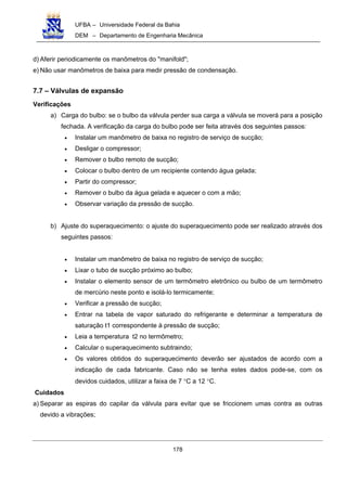 UFBA – Universidade Federal da Bahia
DEM – Departamento de Engenharia Mecânica
178
d) Aferir periodicamente os manômetros do "manifold";
e) Não usar manômetros de baixa para medir pressão de condensação.
7.7 – Válvulas de expansão
Verificações
a) Carga do bulbo: se o bulbo da válvula perder sua carga a válvula se moverá para a posição
fechada. A verificação da carga do bulbo pode ser feita através dos seguintes passos:
• Instalar um manômetro de baixa no registro de serviço de sucção;
• Desligar o compressor;
• Remover o bulbo remoto de sucção;
• Colocar o bulbo dentro de um recipiente contendo água gelada;
• Partir do compressor;
• Remover o bulbo da água gelada e aquecer o com a mão;
• Observar variação da pressão de sucção.
b) Ajuste do superaquecimento: o ajuste do superaquecimento pode ser realizado através dos
seguintes passos:
• Instalar um manômetro de baixa no registro de serviço de sucção;
• Lixar o tubo de sucção próximo ao bulbo;
• Instalar o elemento sensor de um termômetro eletrônico ou bulbo de um termômetro
de mercúrio neste ponto e isolá-lo termicamente;
• Verificar a pressão de sucção;
• Entrar na tabela de vapor saturado do refrigerante e determinar a temperatura de
saturação t1 correspondente à pressão de sucção;
• Leia a temperatura t2 no termômetro;
• Calcular o superaquecimento subtraindo;
• Os valores obtidos do superaquecimento deverão ser ajustados de acordo com a
indicação de cada fabricante. Caso não se tenha estes dados pode-se, com os
devidos cuidados, utilizar a faixa de 7 °C a 12 °C.
Cuidados
a) Separar as espiras do capilar da válvula para evitar que se friccionem umas contra as outras
devido a vibrações;
 