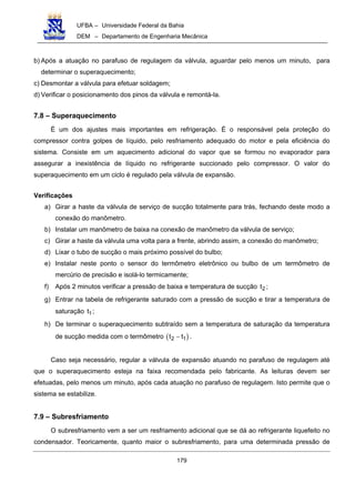 UFBA – Universidade Federal da Bahia
DEM – Departamento de Engenharia Mecânica
179
b) Após a atuação no parafuso de regulagem da válvula, aguardar pelo menos um minuto, para
determinar o superaquecimento;
c) Desmontar a válvula para efetuar soldagem;
d) Verificar o posicionamento dos pinos da válvula e remontá-la.
7.8 – Superaquecimento
É um dos ajustes mais importantes em refrigeração. É o responsável pela proteção do
compressor contra golpes de líquido, pelo resfriamento adequado do motor e pela eficiência do
sistema. Consiste em um aquecimento adicional do vapor que se formou no evaporador para
assegurar a inexistência de líquido no refrigerante succionado pelo compressor. O valor do
superaquecimento em um ciclo é regulado pela válvula de expansão.
Verificações
a) Girar a haste da válvula de serviço de sucção totalmente para trás, fechando deste modo a
conexão do manômetro.
b) Instalar um manômetro de baixa na conexão de manômetro da válvula de serviço;
c) Girar a haste da válvula uma volta para a frente, abrindo assim, a conexão do manômetro;
d) Lixar o tubo de sucção o mais próximo possível do bulbo;
e) Instalar neste ponto o sensor do termômetro eletrônico ou bulbo de um termômetro de
mercúrio de precisão e isolá-lo termicamente;
f) Após 2 minutos verificar a pressão de baixa e temperatura de sucção 2t ;
g) Entrar na tabela de refrigerante saturado com a pressão de sucção e tirar a temperatura de
saturação 1t ;
h) De terminar o superaquecimento subtraído sem a temperatura de saturação da temperatura
de sucção medida com o termômetro ( )2 1t t− .
Caso seja necessário, regular a válvula de expansão atuando no parafuso de regulagem até
que o superaquecimento esteja na faixa recomendada pelo fabricante. As leituras devem ser
efetuadas, pelo menos um minuto, após cada atuação no parafuso de regulagem. Isto permite que o
sistema se estabilize.
7.9 – Subresfriamento
O subresfriamento vem a ser um resfriamento adicional que se dá ao refrigerante liquefeito no
condensador. Teoricamente, quanto maior o subresfriamento, para uma determinada pressão de
 
