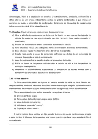 UFBA – Universidade Federal da Bahia
DEM – Departamento de Engenharia Mecânica
180
condensação, maior é a capacidade do sistema. O subresfriamento, entretanto, normalmente é
obtido através de um circuito independente contido no próprio condensador, o que implica em
aumentos de custos e dimensões do condensador. Geralmente os fabricantes de equipamentos
indicam um mínimo de 4 °C de subresfriamento.
Verificações. O subresfriamento é determinado da seguinte forma:
a) Girar a válvula do condensador ou do tanque de líquido ou, em caso de inexistência, da
válvula de serviço de descarga totalmente para trás, fechando deste modo a conexão do
manômetro;
b) Instalar um manômetro de alta na conexão de manômetro da válvula;
c) Girar a haste da válvula uma volta para a frente, abrindo assim, a conexão do manômetro;
d) Lixar o tubo de líquido imediatamente antes da válvula de expansão;
e) Instalar neste ponto o sensor do termômetro eletrônico ou o bulbo de um termômetro de
mercúrio de precisão, e isolá-lo termicamente;
f) Após 2 minutos verificar a pressão de alta e a temperatura de líquido;
g) Entrar na tabela de refrigerante saturado com a pressão de alta e tirar temperatura de
saturação do refrigerante;
h) Determinar o subresfriamento subtraindo-se a temperatura de líquido medida com o
termômetro da temperatura de saturação do refrigerante.
7.10 – Filtro secador
Os filtros secadores podem ser ligados ao sistema através de solda ou rosca. Devem ser,
obrigatoriamente, instalados nas linhas de líquido, imediatamente após o registro do condensador e,
eventualmente nas linhas de sucção, imediatamente antes do registro de sucção do compressor.
Filtros secadores entupidos podem apresentar os seguintes sintomas:
a) Elevada perda de carga;
b) Temperatura de líquido mais baixa na saída do filtro;
c) Visor de líquido borbulhando;
d) Válvulas de expansão "chiando";
e) Superaquecimento elevado.
O melhor método de se verificar um filtro secador é através do uso de manômetros na entrada
e saída do filtro. A diferença de temperatura só é notada quando a perda de carga através do filtro é
muito elevada.
 