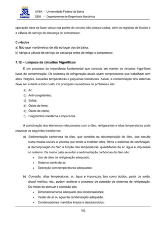 UFBA – Universidade Federal da Bahia
DEM – Departamento de Engenharia Mecânica
182
operação deve se fazer vácuo nas partes do circuito não pressurizadas, abrir os registros de líquido e
a válvula de serviço de descarga do compressor.
Cuidados
a) Não usar manômetros de alta no lugar dos de baixa;
b) Abriga a válvula de serviço de descarga antes de religar o compressor.
7.12 – Limpeza de circuitos frigoríficos
É um processo de importância fundamental que consiste em manter os circuitos frigoríficos
livres de contaminação. Os sistemas de refrigeração atuais usam compressores que trabalham com
altas rotações, elevadas temperaturas e pequenas tolerâncias. Assim, a contaminação dos sistemas
deve ser evitada a todo custo. Os principais causadores de problemas são:
a) Ar;
b) Anti-congelantes;
c) Solda;
d) Óxido de ferro;
e) Óxido de cobre;
f) Fragmentos metálicos e impurezas.
A combinação dos elementos relacionados com o óleo, refrigerantes e altas temperaturas pode
provocar os seguintes transtornos:
a) Sedimentação carbonosa do óleo, que consiste na decomposição do óleo, que sesulta
numa massa escura e viscosa que tende a inutilizar telas, filtros e sistemas de lubrificação.
A decomposição do óleo é função das temperaturas, quantidades de ar, água e impurezas
no sistema. Os meios para se evitar a sedimentação carbonosa do óleo são:
• Uso de óleo de refrigeração adequado;
• Sistema isento de ar;
• Operação com temperaturas adequadas;
b) Corrosão: altas temperaturas, ar, água e impurezas, tais como ácidos, pasta de solda,
álcool metílico, etc., podem acelerar o processo de corrosão de sistemas de refrigeração.
Os meios de atenuar a corrosão são:
• Dimensionamento adequado dos condensadores;
• Vazão de ar ou água de condensação adequada;
• Condensadores mantidos limpos e desobstruídos;
 