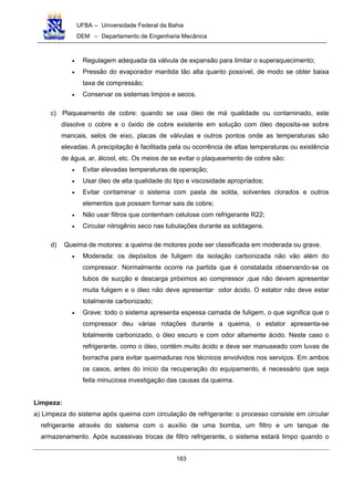 UFBA – Universidade Federal da Bahia
DEM – Departamento de Engenharia Mecânica
183
• Regulagem adequada da válvula de expansão para limitar o superaquecimento;
• Pressão do evaporador mantida tão alta quanto possível, de modo se obter baixa
taxa de compressão;
• Conservar os sistemas limpos e secos.
c) Plaqueamento de cobre: quando se usa óleo de má qualidade ou contaminado, este
dissolve o cobre e o óxido de cobre existente em solução com óleo deposita-se sobre
mancais, selos de eixo, placas de válvulas e outros pontos onde as temperaturas são
elevadas. A precipitação é facilitada pela ou ocorrência de altas temperaturas ou existência
de água, ar, álcool, etc. Os meios de se evitar o plaqueamento de cobre são:
• Evitar elevadas temperaturas de operação;
• Usar óleo de alta qualidade do tipo e viscosidade apropriados;
• Evitar contaminar o sistema com pasta de solda, solventes clorados e outros
elementos que possam formar sais de cobre;
• Não usar filtros que contenham celulose com refrigerante R22;
• Circular nitrogênio seco nas tubulações durante as soldagens.
d) Queima de motores: a queima de motores pode ser classificada em moderada ou grave.
• Moderada: os depósitos de fuligem da isolação carbonizada não vão além do
compressor. Normalmente ocorre na partida que é constatada observando-se os
tubos de sucção e descarga próximos ao compressor ,que não devem apresentar
muita fuligem e o óleo não deve apresentar odor ácido. O estator não deve estar
totalmente carbonizado;
• Grave: todo o sistema apresenta espessa camada de fuligem, o que significa que o
compressor deu várias rotações durante a queima, o estator apresenta-se
totalmente carbonizado, o óleo escuro e com odor altamente ácido. Neste caso o
refrigerante, como o óleo, contém muito ácido e deve ser manuseado com luvas de
borracha para evitar queimaduras nos técnicos envolvidos nos serviços. Em ambos
os casos, antes do início da recuperação do equipamento, é necessário que seja
feita minuciosa investigação das causas da queima.
Limpeza:
a) Limpeza do sistema após queima com circulação de refrigerante: o processo consiste em circular
refrigerante através do sistema com o auxílio de uma bomba, um filtro e um tanque de
armazenamento. Após sucessivas trocas de filtro refrigerante, o sistema estará limpo quando o
 