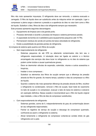UFBA – Universidade Federal da Bahia
DEM – Departamento de Engenharia Mecânica
184
filtro não mais apresentar impurezas. O refrigerante deve ser removido, o sistema evacuado e
carregado. O filtro de líquido deve ser substituído antes da máquina entrar em operação. Ligar o
compressor a plena carga e observar a pressão e a aparência do óleo no visor bem como o filtro
de líquido. Substituir o óleo, filtros de óleo e de refrigerante sempre que necessário.
Este processo apresenta seguintes desvantagens:
• Equipamento de limpeza caro e de grande porte;
• Processo demorado e durante o processo de limpeza o sistema permanece parado;
• A capacidade da bomba só é satisfatória para equipamentos pequenos (até 10 TR).
• Permanecem resíduos de carvão em pontos de baixa velocidade do refrigerante;
• Existe a possibilidade de grandes perdas de refrigerante.
b) Limpeza de sistema após queima com filtros de sucção:
• Sem reaproveitamento de refrigerante:
- Sistemas pequenos de até 5TR ou altamente contaminados não tem seu o
refrigerante reaproveitado. A tubulação deve ser ligada ao exterior e o técnico
encarregado dos serviços não deve tocar no refrigerante ou no óleo do sistema que
podem conter ácidos e causar queimaduras graves;
- Deve se desmontar válvulas de expansão, solenóide, visores e outros acessórios e
limpá-los;
- Instalar o novo compressor ;
- Substituir os elementos dos filtros de sucção sempre que a diferença de pressão
através do filtro for grande. Ao mesmo tempo, substituir o óleo do compressor e o filtro
de líquido;
- Quando o sistema não mais apresentar diferença de pressão através do filtro, recolher
o refrigerante no condensador, remover o filtro de sucção, fazer teste de vazamento
no lado de sucção e no compressor, evacuar o lado de baixa do sistema e colocá-lo
em operação definitiva. Nessa ocasião é recomendável que o filtro de líquido original
seja instalado, o óleo e filtro de óleo do compressor substituídos;
• Com reaproveitamento de refrigerante:
- Sistemas grandes, acima de 5, independentemente do grau de contaminação devem
ter seu refrigerante reaproveitado;
- Fechar os registros de serviço de sucção e descarga do compressor queimado,
confinando-se assim o refrigerante no sistema;
- Aliviar lentamente o refrigerante do compressor evitando-se contato direto do gás
refrigerante com a pele;
 
