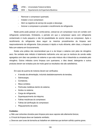 UFBA – Universidade Federal da Bahia
DEM – Departamento de Engenharia Mecânica
185
- Remover o compressor queimado;
- Instalar o novo compressor;
- Abrir os registros de serviço de sucção e descarga;
- Acionar o compressor e proceder o recolhimento de refrigerante.
Neste ponto pode parecer um contra-senso, colocar-se um compressor novo em contato com
refrigerante contaminado. Entretanto, o período em que o compressor opera com refrigerante
contaminado é muito pequeno e não há possibilidade de ocorrer danos ao compressor. Após o
recolhimento do refrigerante deve seguir os mesmos procedimentos da limpeza sem
reaproveitamento de refrigerante. Este processo é rápido e muito eficiente, além disso, a limpeza é
feita com sistema em funcionamento.
Existe uma prática não recomendável que é a de limpar o sistema com jatos de nitrogênio
seco. Na verdade este método é totalmente ineficiente uma vez que os resíduos de carvão estão
agregados com óleo nas paredes do sistema e que esta mistura não é dissolvida ou arrastada pelo
nitrogênio. Outros métodos como limpeza com querosene, o óleo diesel, detergente e outros
produtos devem ser evitados pois de modo geral os resultados não são satisfatórios.
Em caso de queima de motores devem ser verificados:
• A tensão de alimentação, incluindo desbalanceamento de tensões;
• Sobrecargas;
• Contatores;
• Maus contatos;
• Partículas metálicas dentro do sistema;
• Ácidos no sistema;
• Carga de refrigerante;
• Superaquecimento da máquina;
• Falhas mecânicas do compressor;
• Falhas de lubrificação do compressor;
• Plaqueamento de cobre.
Cuidados:
a) Não usar solventes clorados para limpeza pois seus vapores são altamente tóxicos;
b) O local da limpeza deve ser bastante ventilado;
c) Deve-se usar luvas de borracha ao trabalhar em sistemas que tenham sofrido queima grave.
 