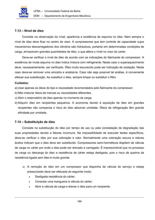 UFBA – Universidade Federal da Bahia
DEM – Departamento de Engenharia Mecânica
186
7.13 – Nível de óleo
Consiste na observação do nível, aparência e existência de espuma no óleo. Nem sempre o
nível de óleo deve ficar no centro da visor. A compressores que tem controle de capacidade cujos
mecanismos descarregadores dos cilindros são hidráulicos, portanto em determinadas condições de
carga, armazenam grandes quantidades de óleo, o que altera o nível no visor do carter.
Deve-se verificar o nível de óleo de acordo com as indicações do fabricante do compressor. A
existência de muita espuma no óleo indica mistura com refrigerante. Neste caso o superaquecimento
deve, necessariamente, ser verificado. Óleo muito escurecido pode ser indicação de oxidação. Neste
caso deve-se remover uma amostra e analisá-la. Caso não seja possível tal análise, é conveniente
efetuar sua substituição. Ao substituir o óleo, sempre limpar ou substituir o filtro.
Cuidados:
a) Usar apenas os óleos do tipo e viscosidade recomendados pelo fabricante do compressor;
b) Não misturar óleos de marcas ou viscosidades diferentes;
c) Abrir o reservatório de óleo apenas no momento da carga;
d) Adquirir óleo em recipientes pequenos. A economia devido à aquisição de óleo em grandes
recipientes não compensa o risco do óleo absorver umidade. Óleos de refrigeração têm grande
afinidade por umidade.
7.14 – Substituição de óleo
Consiste na substituição do óleo por tempo de uso ou pela constatação de degradação das
suas propriedades devido a fatores incomuns. Na impossibilidade de executar testes específicos,
deve-se verificar o óleo por sua coloração e odor. Normalmente uma coloração escura e odores
ácidos indicam que o óleo deve ser substituído. Compressores semi-herméticos dispõem de válvula
de carga no cárter por onde o óleo pode ser drenado e carregado. É imprescindível que no processo
de carga ou descarga do óleo a resistência de cárter esteja desligada, pois o risco de queima da
resistência ligada sem óleo é muito grande.
d) A remoção do óleo em um compressor que disponha de válvula do serviço e esteja
pressurizado deve ser efetuada do seguinte modo:
• Desligada resistência do cárter;
• Conectar uma mangueira à válvula do cárter;
• Abrir a válvula de carga e drenar o óleo para um recipiente.
 