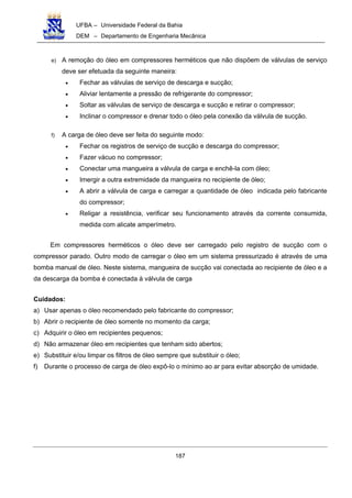 UFBA – Universidade Federal da Bahia
DEM – Departamento de Engenharia Mecânica
187
e) A remoção do óleo em compressores herméticos que não dispõem de válvulas de serviço
deve ser efetuada da seguinte maneira:
• Fechar as válvulas de serviço de descarga e sucção;
• Aliviar lentamente a pressão de refrigerante do compressor;
• Soltar as válvulas de serviço de descarga e sucção e retirar o compressor;
• Inclinar o compressor e drenar todo o óleo pela conexão da válvula de sucção.
f) A carga de óleo deve ser feita do seguinte modo:
• Fechar os registros de serviço de sucção e descarga do compressor;
• Fazer vácuo no compressor;
• Conectar uma mangueira a válvula de carga e enchê-la com óleo;
• Imergir a outra extremidade da mangueira no recipiente de óleo;
• A abrir a válvula de carga e carregar a quantidade de óleo indicada pelo fabricante
do compressor;
• Religar a resistência, verificar seu funcionamento através da corrente consumida,
medida com alicate amperímetro.
Em compressores herméticos o óleo deve ser carregado pelo registro de sucção com o
compressor parado. Outro modo de carregar o óleo em um sistema pressurizado é através de uma
bomba manual de óleo. Neste sistema, mangueira de sucção vai conectada ao recipiente de óleo e a
da descarga da bomba é conectada à válvula de carga
Cuidados:
a) Usar apenas o óleo recomendado pelo fabricante do compressor;
b) Abrir o recipiente de óleo somente no momento da carga;
c) Adquirir o óleo em recipientes pequenos;
d) Não armazenar óleo em recipientes que tenham sido abertos;
e) Substituir e/ou limpar os filtros de óleo sempre que substituir o óleo;
f) Durante o processo de carga de óleo expô-lo o mínimo ao ar para evitar absorção de umidade.
 