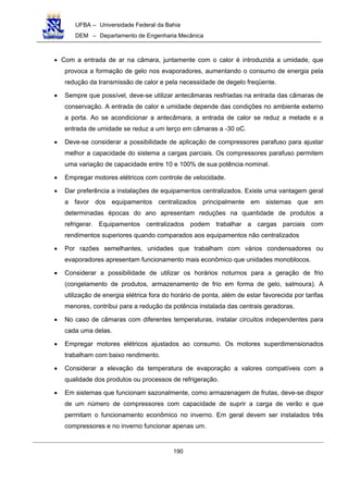 UFBA – Universidade Federal da Bahia
DEM – Departamento de Engenharia Mecânica
190
• Com a entrada de ar na câmara, juntamente com o calor é introduzida a umidade, que
provoca a formação de gelo nos evaporadores, aumentando o consumo de energia pela
redução da transmissão de calor e pela necessidade de degelo freqüente.
• Sempre que possível, deve-se utilizar antecâmaras resfriadas na entrada das câmaras de
conservação. A entrada de calor e umidade depende das condições no ambiente externo
a porta. Ao se acondicionar a antecâmara, a entrada de calor se reduz a metade e a
entrada de umidade se reduz a um terço em câmaras a -30 oC.
• Deve-se considerar a possibilidade de aplicação de compressores parafuso para ajustar
melhor a capacidade do sistema a cargas parciais. Os compressores parafuso permitem
uma variação de capacidade entre 10 e 100% de sua potência nominal.
• Empregar motores elétricos com controle de velocidade.
• Dar preferência a instalações de equipamentos centralizados. Existe uma vantagem geral
a favor dos equipamentos centralizados principalmente em sistemas que em
determinadas épocas do ano apresentam reduções na quantidade de produtos a
refrigerar. Equipamentos centralizados podem trabalhar a cargas parciais com
rendimentos superiores quando comparados aos equipamentos não centralizados
• Por razões semelhantes, unidades que trabalham com vários condensadores ou
evaporadores apresentam funcionamento mais econômico que unidades monoblocos.
• Considerar a possibilidade de utilizar os horários noturnos para a geração de frio
(congelamento de produtos, armazenamento de frio em forma de gelo, salmoura). A
utilização de energia elétrica fora do horário de ponta, além de estar favorecida por tarifas
menores, contribui para a redução da potência instalada das centrais geradoras.
• No caso de câmaras com diferentes temperaturas, instalar circuitos independentes para
cada uma delas.
• Empregar motores elétricos ajustados ao consumo. Os motores superdimensionados
trabalham com baixo rendimento.
• Considerar a elevação da temperatura de evaporação a valores compatíveis com a
qualidade dos produtos ou processos de refrigeração.
• Em sistemas que funcionam sazonalmente, como armazenagem de frutas, deve-se dispor
de um número de compressores com capacidade de suprir a carga de verão e que
permitam o funcionamento econômico no inverno. Em geral devem ser instalados três
compressores e no inverno funcionar apenas um.
 