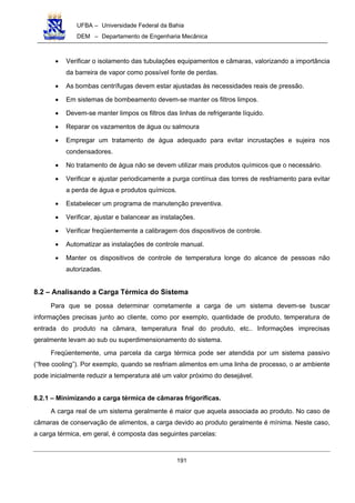 UFBA – Universidade Federal da Bahia
DEM – Departamento de Engenharia Mecânica
191
• Verificar o isolamento das tubulações equipamentos e câmaras, valorizando a importância
da barreira de vapor como possível fonte de perdas.
• As bombas centrífugas devem estar ajustadas às necessidades reais de pressão.
• Em sistemas de bombeamento devem-se manter os filtros limpos.
• Devem-se manter limpos os filtros das linhas de refrigerante líquido.
• Reparar os vazamentos de água ou salmoura
• Empregar um tratamento de água adequado para evitar incrustações e sujeira nos
condensadores.
• No tratamento de água não se devem utilizar mais produtos químicos que o necessário.
• Verificar e ajustar periodicamente a purga contínua das torres de resfriamento para evitar
a perda de água e produtos químicos.
• Estabelecer um programa de manutenção preventiva.
• Verificar, ajustar e balancear as instalações.
• Verificar freqüentemente a calibragem dos dispositivos de controle.
• Automatizar as instalações de controle manual.
• Manter os dispositivos de controle de temperatura longe do alcance de pessoas não
autorizadas.
8.2 – Analisando a Carga Térmica do Sistema
Para que se possa determinar corretamente a carga de um sistema devem-se buscar
informações precisas junto ao cliente, como por exemplo, quantidade de produto, temperatura de
entrada do produto na câmara, temperatura final do produto, etc.. Informações imprecisas
geralmente levam ao sub ou superdimensionamento do sistema.
Freqüentemente, uma parcela da carga térmica pode ser atendida por um sistema passivo
(“free cooling”). Por exemplo, quando se resfriam alimentos em uma linha de processo, o ar ambiente
pode inicialmente reduzir a temperatura até um valor próximo do desejável.
8.2.1 – Minimizando a carga térmica de câmaras frigoríficas.
A carga real de um sistema geralmente é maior que aquela associada ao produto. No caso de
câmaras de conservação de alimentos, a carga devido ao produto geralmente é mínima. Neste caso,
a carga térmica, em geral, é composta das seguintes parcelas:
 