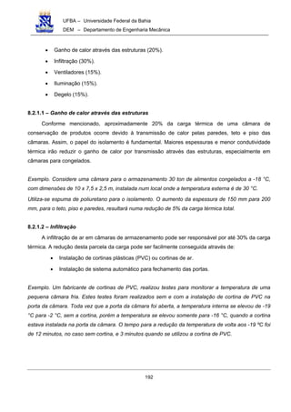 UFBA – Universidade Federal da Bahia
DEM – Departamento de Engenharia Mecânica
192
• Ganho de calor através das estruturas (20%).
• Infiltração (30%).
• Ventiladores (15%).
• Iluminação (15%).
• Degelo (15%).
8.2.1.1 – Ganho de calor através das estruturas
Conforme mencionado, aproximadamente 20% da carga térmica de uma câmara de
conservação de produtos ocorre devido à transmissão de calor pelas paredes, teto e piso das
câmaras. Assim, o papel do isolamento é fundamental. Maiores espessuras e menor condutividade
térmica irão reduzir o ganho de calor por transmissão através das estruturas, especialmente em
câmaras para congelados.
Exemplo. Considere uma câmara para o armazenamento 30 ton de alimentos congelados a -18 °C,
com dimensões de 10 x 7,5 x 2,5 m, instalada num local onde a temperatura externa é de 30 °C.
Utiliza-se espuma de poliuretano para o isolamento. O aumento da espessura de 150 mm para 200
mm, para o teto, piso e paredes, resultará numa redução de 5% da carga térmica total.
8.2.1.2 – Infiltração
A infiltração de ar em câmaras de armazenamento pode ser responsável por até 30% da carga
térmica. A redução desta parcela da carga pode ser facilmente conseguida através de:
• Instalação de cortinas plásticas (PVC) ou cortinas de ar.
• Instalação de sistema automático para fechamento das portas.
Exemplo. Um fabricante de cortinas de PVC, realizou testes para monitorar a temperatura de uma
pequena câmara fria. Estes testes foram realizados sem e com a instalação de cortina de PVC na
porta da câmara. Toda vez que a porta da câmara foi aberta, a temperatura interna se elevou de -19
°C para -2 °C, sem a cortina, porém a temperatura se elevou somente para -16 °C, quando a cortina
estava instalada na porta da câmara. O tempo para a redução da temperatura de volta aos -19 ºC foi
de 12 minutos, no caso sem cortina, e 3 minutos quando se utilizou a cortina de PVC.
 