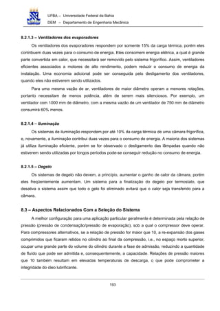 UFBA – Universidade Federal da Bahia
DEM – Departamento de Engenharia Mecânica
193
8.2.1.3 – Ventiladores dos evaporadores
Os ventiladores dos evaporadores respondem por somente 15% da carga térmica, porém eles
contribuem duas vezes para o consumo de energia. Eles consomem energia elétrica, a qual é grande
parte convertida em calor, que necessitará ser removido pelo sistema frigorífico. Assim, ventiladores
eficientes associados a motores de alto rendimento, podem reduzir o consumo de energia da
instalação. Uma economia adicional pode ser conseguida pelo desligamento dos ventiladores,
quando eles não estiverem sendo utilizados.
Para uma mesma vazão de ar, ventiladores de maior diâmetro operam a menores rotações,
portanto necessitam de menos potência, além de serem mais silenciosos. Por exemplo, um
ventilador com 1000 mm de diâmetro, com a mesma vazão de um ventilador de 750 mm de diâmetro
consumirá 60% menos.
8.2.1.4 – Iluminação
Os sistemas de iluminação respondem por até 10% da carga térmica de uma câmara frigorífica,
e, novamente, a iluminação contribui duas vezes para o consumo de energia. A maioria dos sistemas
já utiliza iluminação eficiente, porém se for observado o desligamento das lâmpadas quando não
estiverem sendo utilizadas por longos períodos pode-se conseguir redução no consumo de energia.
8.2.1.5 – Degelo
Os sistemas de degelo não devem, a princípio, aumentar o ganho de calor da câmara, porém
eles freqüentemente aumentam. Um sistema para a finalização do degelo por termostato, que
desativa o sistema assim que todo o gelo foi eliminado evitará que o calor seja transferido para a
câmara.
8.3 – Aspectos Relacionados Com a Seleção do Sistema
A melhor configuração para uma aplicação particular geralmente é determinada pela relação de
pressão (pressão de condensação/pressão de evaporação), sob a qual o compressor deve operar.
Para compressores alternativos, se a relação de pressão for maior que 10, a re-expansão dos gases
comprimidos que ficaram retidos no cilindro ao final da compressão, i.e., no espaço morto superior,
ocupar uma grande parte do volume do cilindro durante a fase de admissão, reduzindo a quantidade
de fluído que pode ser admitida e, consequentemente, a capacidade. Relações de pressão maiores
que 10 também resultam em elevadas temperaturas de descarga, o que pode comprometer a
integridade do óleo lubrificante.
 