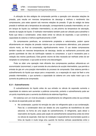UFBA – Universidade Federal da Bahia
DEM – Departamento de Engenharia Mecânica
194
A utilização de dois estágios de compressão permite a operação com elevadas relações de
pressão, pois resulta em menores temperaturas de descarga e melhora o rendimento dos
compressores, pois estes operam sob menores relações de pressão. O gás do estágio de baixa
pressão é resfriado até a temperatura de saturação, correspondente à pressão intermediária, em um
em tanque de líquido (ou resfriador intermediário), ou até próximo da temperatura de saturação,
através da injeção de líquido. O resfriador intermediário também pode ser utilizado para subresfriar o
fluido que deixa o condensador, antes deste entrar na válvula de expansão, o que aumenta a
capacidade do sistema e melhora significativamente o COP.
Os compressores parafusos, se corretamente projetados e selecionados, podem operar
eficientemente em relações de pressão maiores que os compressores alternativos, pois possuem
volume morto, ao final da compressão, significativamente menor. O uso destes compressores
também resulta em menores temperaturas de descarga, devido ao resfriamento promovido pela
grande quantidade de óleo de lubrificação injetada no compressor, a qual é necessária para a
vedação dos rotores (parafusos). Este grande volume de óleo necessita ser resfriado antes de ser
reinjetado no compressor, o que pode se tornar uma desvantagem.
Pode se obter uma operação mais eficiente dos compressores parafuso utilizando-se um
economizador (economiser), o qual consiste de uma abertura de sucção intermediária, que permite a
entrada de gás em uma posição intermediária do processo de compressão. Este sistema permite o
subresfriamento do líquido que seque para o evaporador, ou a separação do vapor de flash a uma
pressão intermediária, o que aumenta a capacidade do sistema em uma razão maior que a do
aumento de potência de compressão.
8.3.1 – Subresfriamento
O subresfriamento do líquido antes de sua entrada na válvula de expansão aumenta a
capacidade do sistema sem aumentar a potência consumida, portanto o subresfriamento pode ser
um ponto importante para o aumento da eficiência de sistemas frigoríficos.
Em sistemas com um nível de pressão o subresfriamento do refrigerante antes de sua entrada
na válvula de expansão pode ser obtido:
• No condensador, quando há remoção de calor do refrigerante após a sua condensação.
Para tal, o condensador deve ser dotado de uma superfície de transferência de calor
adicional, na forma de uma seção de subresfriamento. O refrigerante, após deixar o
reservatório de líquido, passa pela seção de subresfriamento (serpentina) antes de entrar
na válvula de expansão. Este tipo de instalação é especialmente recomendado quando a
linha de líquido é muito longa e/ou quando há trechos verticais ascendentes entre o
 