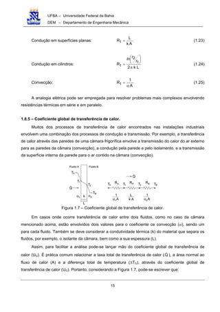UFBA – Universidade Federal da Bahia
DEM – Departamento de Engenharia Mecânica
15
Condução em superfícies planas:
Ak
L
Rt = (1.23)
Condução em cilindros:
Lk2
r
r
R 1
2
t
π






=
ln
(1.24)
Convecção:
A
1
Rt
α
= (1.25)
A analogia elétrica pode ser empregada para resolver problemas mais complexos envolvendo
resistências térmicas em série e em paralelo.
1.8.5 – Coeficiente global de transferência de calor.
Muitos dos processos de transferência de calor encontrados nas instalações industriais
envolvem uma combinação dos processos de condução e transmissão. Por exemplo, a transferência
de calor através das paredes de uma câmara frigorífica envolve a transmissão do calor do ar externo
para as paredes da câmara (convecção), a condução pela parede e pelo isolamento, e a transmissão
da superfície interna da parede para o ar contido na câmara (convecção).
Figura 1.7 – Coeficiente global de transferência de calor.
Em casos onde ocorre transferência de calor entre dois fluidos, como no caso da câmara
mencionado acima, estão envolvidos dois valores para o coeficiente ce convecção (α), sendo um
para cada fluido. Também se deve considerar a condutividade térmica (k) do material que separa os
fluidos, por exemplo, o isolante da câmara, bem como a sua espessura (L).
Assim, para facilitar a análise pode-se lançar mão do coeficiente global de transferência de
calor (UG). É prática comum relacionar a taxa total de transferência de calor (Q ), a área normal ao
fluxo de calor (A) e a diferença total de temperatura (∆TG), através do coeficiente global de
transferência de calor (UG). Portanto, considerando a Figura 1.7, pode-se escrever que:
 