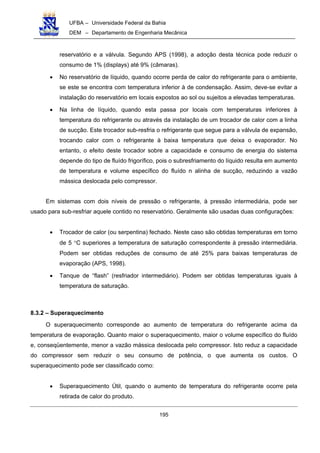 UFBA – Universidade Federal da Bahia
DEM – Departamento de Engenharia Mecânica
195
reservatório e a válvula. Segundo APS (1998), a adoção desta técnica pode reduzir o
consumo de 1% (displays) até 9% (câmaras).
• No reservatório de líquido, quando ocorre perda de calor do refrigerante para o ambiente,
se este se encontra com temperatura inferior à de condensação. Assim, deve-se evitar a
instalação do reservatório em locais expostos ao sol ou sujeitos a elevadas temperaturas.
• Na linha de líquido, quando esta passa por locais com temperaturas inferiores à
temperatura do refrigerante ou através da instalação de um trocador de calor com a linha
de sucção. Este trocador sub-resfria o refrigerante que segue para a válvula de expansão,
trocando calor com o refrigerante à baixa temperatura que deixa o evaporador. No
entanto, o efeito deste trocador sobre a capacidade e consumo de energia do sistema
depende do tipo de fluído frigorífico, pois o subresfriamento do líquido resulta em aumento
de temperatura e volume específico do fluído n alinha de sucção, reduzindo a vazão
mássica deslocada pelo compressor.
Em sistemas com dois níveis de pressão o refrigerante, à pressão intermediária, pode ser
usado para sub-resfriar aquele contido no reservatório. Geralmente são usadas duas configurações:
• Trocador de calor (ou serpentina) fechado. Neste caso são obtidas temperaturas em torno
de 5 °C superiores a temperatura de saturação correspondente à pressão intermediária.
Podem ser obtidas reduções de consumo de até 25% para baixas temperaturas de
evaporação (APS, 1998).
• Tanque de “flash” (resfriador intermediário). Podem ser obtidas temperaturas iguais à
temperatura de saturação.
8.3.2 – Superaquecimento
O superaquecimento corresponde ao aumento de temperatura do refrigerante acima da
temperatura de evaporação. Quanto maior o superaquecimento, maior o volume específico do fluído
e, conseqüentemente, menor a vazão mássica deslocada pelo compressor. Isto reduz a capacidade
do compressor sem reduzir o seu consumo de potência, o que aumenta os custos. O
superaquecimento pode ser classificado como:
• Superaquecimento Útil, quando o aumento de temperatura do refrigerante ocorre pela
retirada de calor do produto.
 