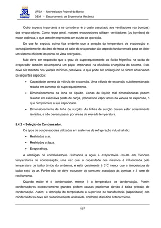 UFBA – Universidade Federal da Bahia
DEM – Departamento de Engenharia Mecânica
197
Outro aspecto importante a se considerar é o custo associado aos ventiladores (ou bombas)
dos evaporadores. Como regra geral, maiores evaporadores utilizam ventiladores (ou bombas) de
maior potência, o que também representa um custo de operação.
Do que foi exposto acima fica evidente que a seleção da temperatura de evaporação e,
conseqüentemente, da área de troca de calor do evaporador são aspecto fundamentais para se obter
um sistema eficiente do ponto de vista energético.
Não deve ser esquecido que o grau de superaquecimento do fluído frigorífico na saída do
evaporador também desempenha um papel importante na eficiência energética do sistema. Este
deve ser mantido nos valores mínimos possíveis, o que pode ser conseguido se forem observados
os seguintes aspectos:
• Capacidade correta da válvula de expansão. Uma válvula de expansão subdimensionada
resulta em aumento do superaquecimento.
• Dimensionamento da linha de líquido. Linhas de líquido mal dimensionadas podem
resultar em excessiva perda de carga, produzindo vapor antes da válvula de expansão, o
que compromete a sua capacidade.
• Dimensionamento da linha de sucção. As linhas de sucção devem estar corretamente
isoladas, e não devem passar por áreas de elevada temperatura.
8.4.2 – Seleção do Condensador.
Os tipos de condensadores utilizados em sistemas de refrigeração industrial são:
• Resfriados a ar.
• Resfriados a água.
• Evaporativos.
A utilização de condensadores resfriados a água e evaporativos resulta em menores
temperaturas de condensação, uma vez que a capacidade dos mesmos é influenciada pela
temperatura de bulbo úmido do ambiente, e esta geralmente é 5°C menor que a temperatura de
bulbo seco do ar. Porém não se deve esquecer do consumo associado às bombas e à torre de
resfriamento.
Quando maior é o condensador, menor é a temperatura de condensação. Porém
condensadores excessivamente grandes podem causas problemas devido à baixa pressão de
condensação. Assim, a definição da temperatura e superfície de transferência (capacidade) dos
condensadores deve ser cuidadosamente analisada, conforme discutido anteriormente.
 