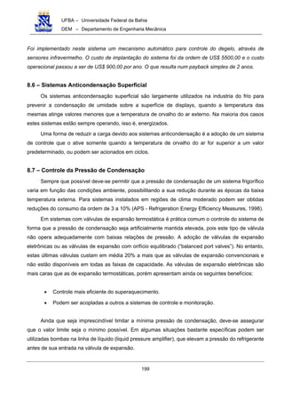 UFBA – Universidade Federal da Bahia
DEM – Departamento de Engenharia Mecânica
199
Foi implementado neste sistema um mecanismo automático para controle do degelo, através de
sensores infravermelho. O custo de implantação do sistema foi da ordem de US$ 5500,00 e o custo
operacional passou a ser de US$ 900,00 por ano. O que resulta num payback simples de 2 anos.
8.6 – Sistemas Anticondensação Superficial
Os sistemas anticondensação superficial são largamente utilizados na industria do frio para
prevenir a condensação de umidade sobre a superfície de displays, quando a temperatura das
mesmas atinge valores menores que a temperatura de orvalho do ar externo. Na maioria dos casos
estes sistemas estão sempre operando, isso é, energizados.
Uma forma de reduzir a carga devido aos sistemas anticondensação é a adoção de um sistema
de controle que o ative somente quando a temperatura de orvalho do ar for superior a um valor
predeterminado, ou podem ser acionados em ciclos.
8.7 – Controle da Pressão de Condensação
Sempre que possível deve-se permitir que a pressão de condensação de um sistema frigorífico
varia em função das condições ambiente, possibilitando a sua redução durante as épocas da baixa
temperatura externa. Para sistemas instalados em regiões de clima moderado podem ser obtidas
reduções do consumo da ordem de 3 a 10% (APS - Refrigeration Energy Efficiency Measures, 1998).
Em sistemas com válvulas de expansão termostática é prática comum o controle do sistema de
forma que a pressão de condensação seja artificialmente mantida elevada, pois este tipo de válvula
não opera adequadamente com baixas relações de pressão. A adoção de válvulas de expansão
eletrônicas ou as válvulas de expansão com orifício equilibrado (“balanced port valves”). No entanto,
estas últimas válvulas custam em média 20% a mais que as válvulas de expansão convencionais e
não estão disponíveis em todas as faixas de capacidade. As válvulas de expansão eletrônicas são
mais caras que as de expansão termostáticas, porém apresentam ainda os seguintes benefícios:
• Controle mais eficiente do superaquecimento.
• Podem ser acopladas a outros a sistemas de controle e monitoração.
Ainda que seja imprescindível limitar a mínima pressão de condensação, deve-se assegurar
que o valor limite seja o mínimo possível. Em algumas situações bastante específicas podem ser
utilizadas bombas na linha de líquido (liquid pressure amplifier), que elevam a pressão do refrigerante
antes de sua entrada na válvula de expansão.
 