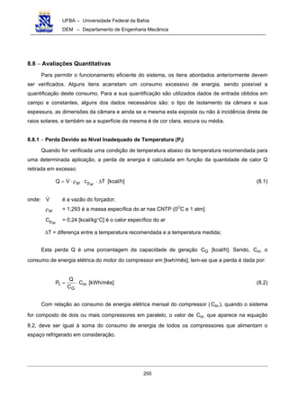 UFBA – Universidade Federal da Bahia
DEM – Departamento de Engenharia Mecânica
200
8.8 − Avaliações Quantitativas
Para permitir o funcionamento eficiente do sistema, os itens abordados anteriormente devem
ser verificados. Alguns itens acarretam um consumo excessivo de energia, sendo possível a
quantificação deste consumo. Para a sua quantificação são utilizados dados de entrada obtidos em
campo e constantes, alguns dos dados necessários são: o tipo de isolamento da câmara e sua
espessura, as dimensões da câmara e ainda se a mesma esta exposta ou não à incidência direta de
raios solares, e também se a superfície da mesma é de cor clara, escura ou média.
8.8.1 − Perda Devido ao Nível Inadequado de Temperatura (Pt)
Quando for verificada uma condição de temperatura abaixo da temperatura recomendada para
uma determinada aplicação, a perda de energia é calculada em função da quantidade de calor Q
retirada em excesso:
TcVQ arpar ∆⋅⋅ρ⋅= [kcal/h] (8.1)
onde: V é a vazão do forçador;
arρ = 1,293 é a massa específica do ar nas CNTP (0O
C e 1 atm]
arpC = 0,24 [kcal/kg°C] é o calor específico do ar
∆T = diferença entre a temperatura recomendada e a temperatura medida;
Esta perda Q é uma porcentagem da capacidade de geração GC [kcal/h]. Sendo, mC o
consumo de energia elétrica do motor do compressor em [kwh/mês], tem-se que a perda é dada por:
m
G
t C
C
Q
P ⋅= [kWh/mês] (8.2)
Com relação ao consumo de energia elétrica mensal do compressor ( mC ), quando o sistema
for composto de dois ou mais compressores em paralelo, o valor de mC que aparece na equação
8.2, deve ser igual à soma do consumo de energia de todos os compressores que alimentam o
espaço refrigerado em consideração.
 