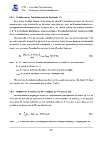UFBA – Universidade Federal da Bahia
DEM – Departamento de Engenharia Mecânica
201
8.8.2 − Perda Devido ao Tipo Inadequado de Iluminação (Pil)
Se o tipo de lâmpada utilizada na iluminação da câmara for incandescente, pode-se obter uma
economia com a sua substituição por lâmpadas mais eficientes, como as lâmpadas fluorescentes,
que operam melhor em temperaturas a partir de +5 °C. No caso de câmara com temperatura inferior
a +5 °C, a substituição das lâmpadas incandescentes por lâmpadas fluorescentes fica comprometida
devido a dificuldades de partida destas lâmpadas a baixas temperaturas.
Considerando o nível de iluminação indicado tecnicamente, que é de aproximadamente 10 W
por metro quadrado de superfície da câmara, e o regime de funcionamento da câmara em horas/dia
e dias/mês, a perda por iluminação inadequada ilP é determinada pela diferença entre o consumo
atual e o consumo das lâmpadas fluorescentes. A quantificação é dada por:
( ) ( )[ ]
mêsdia
Cincinc
il D.h.
1000
S.10PN
P
−
= [kWh/mês] (8.3)
onde: Ninc, Pinc são número de lâmpadas incandescentes e sua potência, respectivamente;
CS é a área da câmara em 2
m .
diah é o número de horas estimada de funcionamento da iluminação;
mêsD é o número de dias de utilização da câmara por mês.
O número de lâmpadas incandescentes, bem como sua potência, quando não disponível, deve
ser estimado pelo valor recomendado acima, isto é, 10 W/m2
.
8.8.3 − Perda Devido a Inexistência de Termostato ou Pressostato (Pit)
Os equipamentos de geração de frio são dimensionados para operarem em média de 16 a 18
horas por dia. Na falta de acessórios de controle o funcionamento será contínuo, o que provoca
desperdício de energia. Adotando-se uma ociosidade média de 6 horas/dia, o que implica em um
período de funcionamento de 18 horas/dia, tem-se:
mmit C25,0C
24
6
P ⋅== [kWh/mês] (8.4)
onde: mC é o consumo médio [kWh/mês] do(s) motor(es) do(s) equipamento(s) de geração de frio.
 