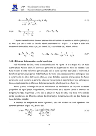 UFBA – Universidade Federal da Bahia
DEM – Departamento de Engenharia Mecânica
16
GG
21
BA TAU
A
1
Ak
L
A
1
TT
Q ∆=
α
++
α
−
= (1.26)
onde:
21
G
1
k
L1
1
U
α
++
α
= e BAG TTT −=∆
O equacionamento acima também pode ser feito em termos da resistência térmica global (RG),
ou total, que para o caso do circuito elétrico equivalente da Figura 1.7, é igual a soma das
resistências térmicas do fluido A (RA), da parede (RP) e do fluido B (RB). Assim, tem-se:
A
1
Ak
L
A
1
RRRR
R
T
R
TT
Q
21
BPAG
G
G
G
BA
α
++
α
=++=
∆
=
−
= (1.27)
1.8.6 – Diferença de temperatura média logarítmica
Nos trocadores de calor, como os esquematizados na Figura 1.8 e na Figura 1.9, um fluido
quente (fluido A) cede calor por convecção para uma das superfícies dos tubos do trocador. Este
fluxo de calor é então transmitido por condução para a outra superfície dos tubos e, finalmente, é
transferido por convecção para o fluido frio (fluido B). Como este processo acontece ao longo de todo
o comprimento dos tubos do trocador, isto é, ao longo de toda a sua área, a temperatura dos fluidos
geralmente não é constante e, portanto, a taxa de transferência de calor também varia ao longo dos
tubos, pois ela depende da diferença de temperatura entre o fluido quente e o fluido frio.
Assim, quando se deseja estudar os mecanismos de transferência de calor em trocadores
(serpentina de água gelada, evaporadores, condensadores, etc.), deve-se utilizar a diferença de
temperatura média logarítmica (∆Tml) para o cálculo do fluxo de calor, pois desta forma estarão
sendo considerados os diferentes valores do diferencial de temperaturas entre os dois fluidos, ao
longo de todo o trocador.
A diferença de temperatura média logarítmica, para um trocador de calor operando com
correntes paralelas (Figura 1.8), é dada por:
( ) ( )








−
−
−−−
=








∆
∆
∆−∆
=∆
BSAS
BEAE
BSASBEAE
s
e
se
TT
TT
ln
TTTT
T
T
ln
TT
Tml (1.28)
 