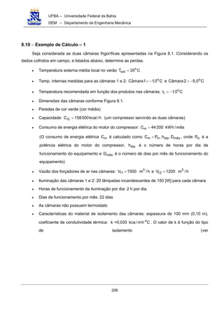 UFBA – Universidade Federal da Bahia
DEM – Departamento de Engenharia Mecânica
206
8.10 − Exemplo de Cálculo – 1
Seja considerada as duas câmaras frigoríficas apresentadas na Figura 8.1. Considerando os
dados colhidos em campo, e listados abaixo, determine as perdas.
• Temperatura externa média local no verão o
extT 35 C=
• Temp. internas medidas para as câmaras 1 e 2: oˆCamara1 1,0 C= − e o
Câmara2 5,0 C= −
• Temperatura recomendada em função dos produtos nas câmaras: o
rt 1,0 C= −
• Dimensões das câmaras conforme Figura 8.1.
• Paredes de cor verde (cor média)
• Capacidade: h/kcal000158CG = (um compressor servindo as duas câmaras)
• Consumo de energia elétrica do motor do compressor: mC 44200 kWh/mês=
(O consumo de energia elétrica mC é calculado como m m dia mêsC P .h .D= , onde mP é a
potência elétrica do motor do compressor, diah é o número de horas por dia de
funcionamento do equipamento e mêsD é o número de dias por mês de funcionamento do
equipamento)
• Vazão dos forçadores de ar nas câmaras: 3
f1V 1500 m /h= e 3
f2V 1200 m /h=
• Iluminação das câmaras 1 e 2: 20 lâmpadas incandescentes de 150 [W] para cada câmara
• Horas de funcionamento da iluminação por dia: 2 h por dia.
• Dias de funcionamento por mês: 22 dias
• As câmaras não possuem termostato
• Características do material de isolamento das câmaras: espessura de 100 mm (0,10 m),
coeficiente de condutividade térmica: k =0,035 o
kca /mh C . O valor de k é função do tipo
de isolamento (ver
 