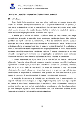 UFBA – Universidade Federal da Bahia
DEM – Departamento de Engenharia Mecânica
19
Capítulo 2 – Ciclos de Refrigeração por Compressão de Vapor.
2.1 – Introdução
Se um líquido for introduzido num vaso onde existe, inicialmente, um grau de vácuo e cujas
paredes são mantidas a temperatura constante, ele se evaporará imediatamente. No processo, o
calor latente de vaporização, ou seja, o calor necessário para a mudança do estado líquido para o
estado vapor é fornecido pelas paredes do vaso. O efeito de resfriamento resultante é o ponto de
partida do ciclo de refrigeração, que será examinado neste capítulo.
À medida que o líquido se evapora, a pressão dentro do vaso aumenta até atingir,
eventualmente, a pressão de saturação para a temperatura considerada. Depois disto nenhuma
quantidade de líquido evaporará e, naturalmente, o efeito de resfriamento cessará. Qualquer
quantidade adicional de líquido introduzido permanecerá no neste estado, isto é, como líquido no
fundo do vaso. Se for removida parte do vapor do recipiente conectando-o ao lado de sucção de uma
bomba, a pressão tenderá a cair, isto provocará uma evaporação adicional do líquido. Neste aspecto,
o processo de resfriamento pode ser considerado contínuo. E, para tal, necessita-se: de um fluido
adequado, o refrigerante; um recipiente onde a vaporização e o resfriamento sejam realizados,
chamado de evaporador; e um elemento para remoção do vapor, chamado de compressor.
O sistema apresentado até agora não é prático, pois envolve um consumo contínuo de
refrigerante. Para evitar este problema é necessário converter o processo num ciclo. Para fazer o
vapor retornar ao estado líquido, o mesmo deve ser resfriado e condensado. Usualmente, utiliza-se a
água ou o ar, como meio de resfriamento, os quais se encontram a uma temperatura,
substancialmente, mais elevada do que a temperatura reinante no evaporador. A pressão de vapor
correspondente à temperatura de condensação deve, portanto, ser bem mais elevada do que a
pressão no evaporador. O aumento desejado de pressão é promovido pelo compressor.
A liquefação do refrigerante é realizada num condensador que é, essencialmente, um
recipiente resfriado externamente pelo ar ou água. O gás refrigerante quente (superaquecido) com
alta pressão é conduzido do compressor para o condensador, onde é condensado. Resta agora
completar o ciclo, o que pode ser feito pela inclusão de uma válvula ou outro dispositivo regulador,
que será usado para injeção de líquido no evaporador. Este é um componente essencial de uma
instalação de refrigeração e é chamado de válvula de expansão.
 