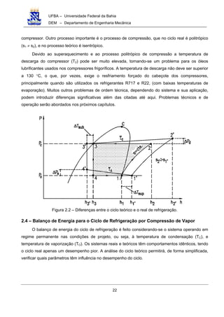 UFBA – Universidade Federal da Bahia
DEM – Departamento de Engenharia Mecânica
22
compressor. Outro processo importante é o processo de compressão, que no ciclo real é politrópico
(s1 ≠ s2), e no processo teórico é isentrópico.
Devido ao superaquecimento e ao processo politrópico de compressão a temperatura de
descarga do compressor (T2) pode ser muito elevada, tornando-se um problema para os óleos
lubrificantes usados nos compressores frigoríficos. A temperatura de descarga não deve ser superior
a 130 °C, o que, por vezes, exige o resfriamento forçado do cabeçote dos compressores,
principalmente quando são utilizados os refrigerantes R717 e R22, (com baixas temperaturas de
evaporação). Muitos outros problemas de ordem técnica, dependendo do sistema e sua aplicação,
podem introduzir diferenças significativas além das citadas até aqui. Problemas técnicos e de
operação serão abordados nos próximos capítulos.
Figura 2.2 – Diferenças entre o ciclo teórico e o real de refrigeração.
2.4 – Balanço de Energia para o Ciclo de Refrigeração por Compressão de Vapor
O balanço de energia do ciclo de refrigeração é feito considerando-se o sistema operando em
regime permanente nas condições de projeto, ou seja, à temperatura de condensação (TC), e
temperatura de vaporização (TO). Os sistemas reais e teóricos têm comportamentos idênticos, tendo
o ciclo real apenas um desempenho pior. A análise do ciclo teórico permitirá, de forma simplificada,
verificar quais parâmetros têm influência no desempenho do ciclo.
 