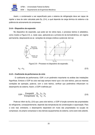 UFBA – Universidade Federal da Bahia
DEM – Departamento de Engenharia Mecânica
25
Assim, o condensador a ser especificado para o sistema de refrigeração deve ser capaz de
rejeitar a taxa de calor calculada pela Eq. (2.4), a qual depende da carga térmica do sistema e da
potência de acionamento do compressor.
2.4.4 – Dispositivo de expansão
No dispositivo de expansão, que pode ser de vários tipos, o processo teórico é adiabático,
como mostra a Figura 2.6, e, neste caso, aplicando-se a primeira lei da termodinâmica, em regime
permanente, desprezando-se as variações de energia cinética e potencial, tem-se:
Figura 2.6 – Processo no dispositivo de expansão.
43 hh = (2.5)
2.4.5 – Coeficiente de performance do ciclo
O coeficiente de performance, COP, é um parâmetro importante na análise das instalações
frigoríficas. Embora o COP do ciclo real seja sempre menor que o do ciclo teórico, para as mesmas
condições de operação, pode-se, com o ciclo teórico, verificar que parâmetros influenciam no
desempenho do sistema. Assim, o COP é definido por:
12
41
c
o
hh
hh
W
Q
GastaEnergia
UtilEnergia
COP
−
−
=== (2.6)
Pode-se inferir da Eq. (2.6) que, para ciclo teórico, o COP é função somente das propriedades
do refrigerante, conseqüentemente, depende das temperaturas de condensação e vaporização. Para
o ciclo real, entretanto, o desempenho dependerá em muito das propriedades na sucção do
compressor, do próprio compressor e dos demais equipamentos do sistema, como será visto adiante.
 