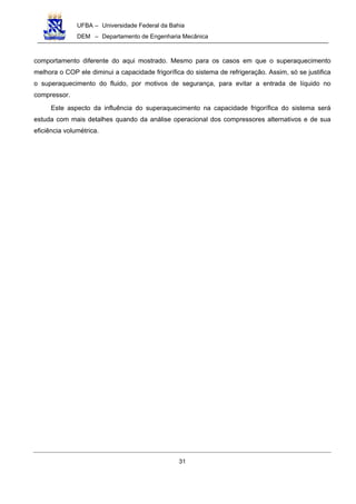 UFBA – Universidade Federal da Bahia
DEM – Departamento de Engenharia Mecânica
31
comportamento diferente do aqui mostrado. Mesmo para os casos em que o superaquecimento
melhora o COP ele diminui a capacidade frigorífica do sistema de refrigeração. Assim, só se justifica
o superaquecimento do fluido, por motivos de segurança, para evitar a entrada de líquido no
compressor.
Este aspecto da influência do superaquecimento na capacidade frigorífica do sistema será
estuda com mais detalhes quando da análise operacional dos compressores alternativos e de sua
eficiência volumétrica.
 