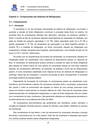 UFBA – Universidade Federal da Bahia
DEM – Departamento de Engenharia Mecânica
32
Capítulo 3 – Componentes dos Sistemas de Refrigeração
3.1 – Compressores
3.1.1 – Introdução
O compressor é um dos principais componentes do sistema de refrigeração, sua função é
aumentar a pressão do fluido refrigerante e promover a circulação desse fluido no sistema. Os
principais tipos de compressores utilizados são: alternativo, centrífugo, de parafusos, palhetas e
Scroll. A escolha do tipo de compressor depende essencialmente da capacidade da instalação, que
pode ser dividida em pequena capacidade (< 2,5 TR), média capacidade (entre 2,5 e 75 TR) e
grande capacidade (> 75 TR), da temperatura de vaporização e do fluido frigorífico utilizado. O
símbolo TR é a tonelada de refrigeração, um termo comumente utilizado em refrigeração que
corresponde a energia necessária para liquefazer, aproximadamente, uma tonelada de gelo em 24
horas (1,0 TR = 3,53 kW = 3024 kcal/h).
De acordo com as características do processo de compressão, os compressores utilizados em
refrigeração podem ser classificados como máquinas de deslocamento positivo ou máquinas de
fluxo. O compressor de deslocamento positivo aumenta a pressão do vapor de fluido refrigerante
pela redução do volume interno de uma câmara de compressão através de uma força mecânica
aplicada. Os compressores alternativos, de parafusos, de palhetas e Scroll são de deslocamento
positivo. O único compressor classificado como máquina de fluxo em sistemas de refrigeração é o
centrífugo. Nesse tipo de compressor, o aumento de pressão se deve, principalmente, a conversão
de pressão dinâmica em pressão estática.
Dependendo da concepção de construção, os compressores podem ser classificados como
herméticos, semi-herméticos e abertos. No compressor hermético tanto o compressor, propriamente
dito, quanto o motor de acionamento são alojados no interior de uma carcaça, possuindo como
acesso de entrada e saída apenas as conexões elétricas do motor. Esse tipo de compressor opera
predominantemente com refrigerantes halogenados e o vapor de fluido refrigerante entra em contato
com o enrolamento do motor, resfriando-o. São geralmente utilizados em refrigeradores domésticos e
condicionadores de ar com potências da ordem de 30kW.
Os compressores semi-herméticos são semelhantes aos herméticos, porém, permitem a
remoção do cabeçote, tornando possível o acesso às válvulas e aos pistões, facilitando os serviços
de manutenção.
Nos compressores do tipo aberto, o eixo de acionamento do compressor atravessa a carcaça
permitindo o acionamento por um motor externo. Esse tipo de compressor é adequado para operar
com amônia, podendo também utilizar refrigerantes halogenados.
 