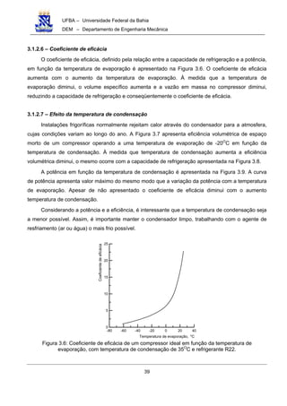 UFBA – Universidade Federal da Bahia
DEM – Departamento de Engenharia Mecânica
39
3.1.2.6 – Coeficiente de eficácia
O coeficiente de eficácia, definido pela relação entre a capacidade de refrigeração e a potência,
em função da temperatura de evaporação é apresentado na Figura 3.6. O coeficiente de eficácia
aumenta com o aumento da temperatura de evaporação. À medida que a temperatura de
evaporação diminui, o volume específico aumenta e a vazão em massa no compressor diminui,
reduzindo a capacidade de refrigeração e conseqüentemente o coeficiente de eficácia.
3.1.2.7 – Efeito da temperatura de condensação
Instalações frigoríficas normalmente rejeitam calor através do condensador para a atmosfera,
cujas condições variam ao longo do ano. A Figura 3.7 apresenta eficiência volumétrica de espaço
morto de um compressor operando a uma temperatura de evaporação de -20O
C em função da
temperatura de condensação. À medida que temperatura de condensação aumenta a eficiência
volumétrica diminui, o mesmo ocorre com a capacidade de refrigeração apresentada na Figura 3.8.
A potência em função da temperatura de condensação é apresentada na Figura 3.9. A curva
de potência apresenta valor máximo do mesmo modo que a variação da potência com a temperatura
de evaporação. Apesar de não apresentado o coeficiente de eficácia diminui com o aumento
temperatura de condensação.
Considerando a potência e a eficiência, é interessante que a temperatura de condensação seja
a menor possível. Assim, é importante manter o condensador limpo, trabalhando com o agente de
resfriamento (ar ou água) o mais frio possível.
-80 -60 -40 -20 0 20 40
0
5
10
15
20
25
Coeficientedeeficácia
Temperatura de evaporação, Co
Figura 3.6: Coeficiente de eficácia de um compressor ideal em função da temperatura de
evaporação, com temperatura de condensação de 35O
C e refrigerante R22.
 