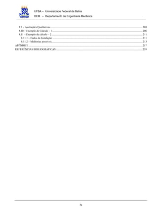 UFBA – Universidade Federal da Bahia
DEM – Departamento de Engenharia Mecânica
iv
8.9 − Avaliações Qualitativas .........................................................................................................................................203
8.10 − Exemplo de Cálculo – 1.......................................................................................................................................206
8.11 – Exemplo de cálculo – 2........................................................................................................................................211
8.11.1 – Dados da Instalação:......................................................................................................................................211
8.11.2 – Melhorias possíveis........................................................................................................................................213
APÊNDICE ..........................................................................................................................................................................217
REFERÊNCIAS BIBLIOGRÁFICAS .................................................................................................................................239
 