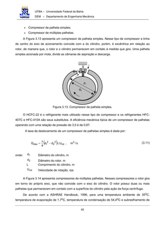 UFBA – Universidade Federal da Bahia
DEM – Departamento de Engenharia Mecânica
45
• Compressor de palheta simples;
• Compressor de múltiplas palhetas.
A Figura 3.13 apresenta um compressor de palheta simples. Nesse tipo de compressor a linha
de centro do eixo de acionamento coincide com a do cilindro, porém, é excêntrica em relação ao
rotor, de maneira que, o rotor e o cilindro permanecem em contato à medida que gira. Uma palheta
simples acionada por mola, divide as câmaras de aspiração e descarga.
Figura 3.13: Compressor de palheta simples.
O HCFC-22 é o refrigerante mais utilizado nesse tipo de compressor e os refrigerantes HFC-
407C e HFC-410A são seus substitutos. A eficiência mecânica típica de um compressor de palhetas
operando com uma relação de pressão de 3,5 é de 0,87.
A taxa de deslocamento de um compressor de palhetas simples é dada por:
( ) s/m,ULdd
4
Q 3
rot
2
2
2
1des −
π
= (3.11)
onde: 1d Diâmetro do cilindro, m
2d Diâmetro do rotor, m
L Comprimento do cilindro, m
rotU Velocidade de rotação, rps
A Figura 3.14 apresenta compressores de múltiplas palhetas. Nesses compressores o rotor gira
em torno do próprio eixo, que não coincide com o eixo do cilindro. O rotor possui duas ou mais
palhetas que permanecem em contato com a superfície do cilindro pela ação da força centrífuga.
De acordo com a ASHRAE Handbook, 1996, para uma temperatura ambiente de 35O
C,
temperatura de evaporação de 1,7O
C, temperatura de condensação de 54,4O
C e subresfriamento de
d2
d1
 