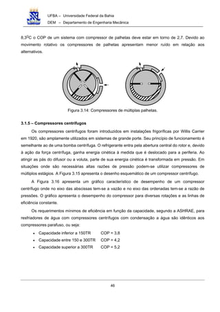 UFBA – Universidade Federal da Bahia
DEM – Departamento de Engenharia Mecânica
46
8,3O
C o COP de um sistema com compressor de palhetas deve estar em torno de 2,7. Devido ao
movimento rotativo os compressores de palhetas apresentam menor ruído em relação aos
alternativos.
Figura 3.14: Compressores de múltiplas palhetas.
3.1.5 – Compressores centrífugos
Os compressores centrífugos foram introduzidos em instalações frigoríficas por Willis Carrier
em 1920, são amplamente utilizados em sistemas de grande porte. Seu princípio de funcionamento é
semelhante ao de uma bomba centrífuga. O refrigerante entra pela abertura central do rotor e, devido
à ação da força centrífuga, ganha energia cinética à medida que é deslocado para a periferia. Ao
atingir as pás do difusor ou a voluta, parte de sua energia cinética é transformada em pressão. Em
situações onde são necessárias altas razões de pressão podem-se utilizar compressores de
múltiplos estágios. A Figura 3.15 apresenta o desenho esquemático de um compressor centrífugo.
A Figura 3.16 apresenta um gráfico característico de desempenho de um compressor
centrífugo onde no eixo das abscissas tem-se a vazão e no eixo das ordenadas tem-se a razão de
pressões. O gráfico apresenta o desempenho do compressor para diversas rotações e as linhas de
eficiência constante.
Os requerimentos mínimos de eficiência em função da capacidade, segundo a ASHRAE, para
resfriadores de água com compressores centrífugos com condensação a água são idênticos aos
compressores parafuso, ou seja:
• Capacidade inferior a 150TR COP = 3,8
• Capacidade entre 150 e 300TR COP = 4,2
• Capacidade superior a 300TR COP = 5,2
 