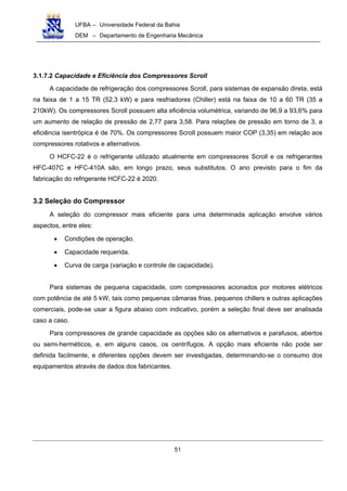 UFBA – Universidade Federal da Bahia
DEM – Departamento de Engenharia Mecânica
51
3.1.7.2 Capacidade e Eficiência dos Compressores Scroll
A capacidade de refrigeração dos compressores Scroll, para sistemas de expansão direta, está
na faixa de 1 a 15 TR (52,3 kW) e para resfriadores (Chiller) está na faixa de 10 a 60 TR (35 a
210kW). Os compressores Scroll possuem alta eficiência volumétrica, variando de 96,9 a 93,6% para
um aumento de relação de pressão de 2,77 para 3,58. Para relações de pressão em torno de 3, a
eficiência isentrópica é de 70%. Os compressores Scroll possuem maior COP (3,35) em relação aos
compressores rotativos e alternativos.
O HCFC-22 é o refrigerante utilizado atualmente em compressores Scroll e os refrigerantes
HFC-407C e HFC-410A são, em longo prazo, seus substitutos. O ano previsto para o fim da
fabricação do refrigerante HCFC-22 é 2020.
3.2 Seleção do Compressor
A seleção do compressor mais eficiente para uma determinada aplicação envolve vários
aspectos, entre eles:
• Condições de operação.
• Capacidade requerida.
• Curva de carga (variação e controle de capacidade).
Para sistemas de pequena capacidade, com compressores acionados por motores elétricos
com potência de até 5 kW, tais como pequenas câmaras frias, pequenos chillers e outras aplicações
comerciais, pode-se usar a figura abaixo com indicativo, porém a seleção final deve ser analisada
caso a caso.
Para compressores de grande capacidade as opções são os alternativos e parafusos, abertos
ou semi-herméticos, e, em alguns casos, os centrífugos. A opção mais eficiente não pode ser
definida facilmente, e diferentes opções devem ser investigadas, determinando-se o consumo dos
equipamentos através de dados dos fabricantes.
 