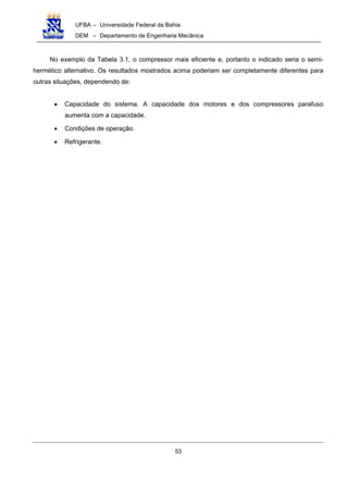 UFBA – Universidade Federal da Bahia
DEM – Departamento de Engenharia Mecânica
53
No exemplo da Tabela 3.1, o compressor mais eficiente e, portanto o indicado seria o semi-
hermético alternativo. Os resultados mostrados acima poderiam ser completamente diferentes para
outras situações, dependendo de:
• Capacidade do sistema. A capacidade dos motores e dos compressores parafuso
aumenta com a capacidade.
• Condições de operação.
• Refrigerante.
 