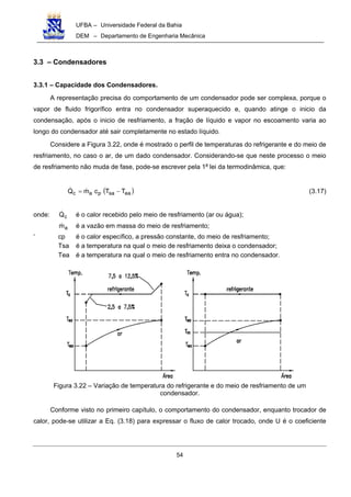 UFBA – Universidade Federal da Bahia
DEM – Departamento de Engenharia Mecânica
54
3.3 – Condensadores
3.3.1 – Capacidade dos Condensadores.
A representação precisa do comportamento de um condensador pode ser complexa, porque o
vapor de fluido frigorífico entra no condensador superaquecido e, quando atinge o inicio da
condensação, após o inicio de resfriamento, a fração de líquido e vapor no escoamento varia ao
longo do condensador até sair completamente no estado líquido.
Considere a Figura 3.22, onde é mostrado o perfil de temperaturas do refrigerante e do meio de
resfriamento, no caso o ar, de um dado condensador. Considerando-se que neste processo o meio
de resfriamento não muda de fase, pode-se escrever pela 1a
lei da termodinâmica, que:
( )easapac TTcmQ −= (3.17)
onde: cQ é o calor recebido pelo meio de resfriamento (ar ou água);
am é a vazão em massa do meio de resfriamento;
‘ cp é o calor específico, a pressão constante, do meio de resfriamento;
Tsa é a temperatura na qual o meio de resfriamento deixa o condensador;
Tea é a temperatura na qual o meio de resfriamento entra no condensador.
Figura 3.22 – Variação de temperatura do refrigerante e do meio de resfriamento de um
condensador.
Conforme visto no primeiro capítulo, o comportamento do condensador, enquanto trocador de
calor, pode-se utilizar a Eq. (3.18) para expressar o fluxo de calor trocado, onde U é o coeficiente
 