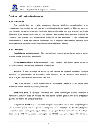 UFBA – Universidade Federal da Bahia
DEM – Departamento de Engenharia Mecânica
1
Capítulo 1 – Conceitos Fundamentais
1.1 – Introdução
Este capítulo tem por objetivo apresentar algumas definições termodinâmicas e as
propriedades das substâncias mais usadas na análise de sistemas frigoríficos. Mostrará ainda, as
relações entre as propriedades termodinâmicas de uma substância pura, que é o caso dos fluídos
frigoríficos. Esta apresentação, contudo, não se deterá em análises termodinâmicas rigorosas, ao
contrário, fará apenas uma apresentação superficial de tais definições e das propriedades
termodinâmicas e suas inter-relações suficientes para o propósito deste estudo. Também serão
apresentados os conceitos básicos relacionados com transferência de calor.
1.2 – Definições
Propriedades termodinâmicas. São características macroscópicas de um sistema, como:
volume, massa, temperatura, pressão etc.
Estado Termodinâmico. Pode ser entendido como sendo a condição em que se encontra a
substância, sendo caracterizado pelas suas propriedades.
Processo. É uma mudança de estado de um sistema. O processo representa qualquer
mudança nas propriedades da substância. Uma descrição de um processo típico envolve a
especificação dos estados de equilíbrio inicial e final.
Ciclo. É um processo, ou mais especificamente uma série de processos, onde o estado inicial
e o estado final do sistema (substância) coincidem.
Substância Pura. É qualquer substância que tenha composição química invariável e
homogênea. Ela pode existir em mais de uma fase (sólida, líquida e gasosa), mas a sua composição
química é a mesma em qualquer das fases.
Temperatura de saturação. Este termo designa a temperatura na qual se dá a vaporização de
uma substância pura a uma dada pressão. Essa pressão é chamada “pressão de saturação” para a
temperatura dada. Assim, para a água (utiliza-se a água para facilitar o entendimento da definição
dada acima) a 100 o
C, a pressão de saturação é de 1,01325 bar, e para a água a 1,01325 bar de
 