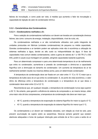UFBA – Universidade Federal da Bahia
DEM – Departamento de Engenharia Mecânica
58
fatores de incrustação, e como pode ser visto, à medida que aumenta o fator de incrustação a
capacidade de rejeição de calor do condensador diminui.
3.3.2 – Características dos Condensadores
3.3.2.1 – Condensadores resfriados a Ar.
Para a seleção de condensadores resfriados a ar devem ser levados em consideração diversos
fatores, tais como: consumo de energia, instalação, disponibilidade, nível de ruído, etc.
Os condensadores resfriados a ar são normalmente utilizados com parte integrante de
unidades produzidas em fábricas (unidades condensadoras) de pequena ou média capacidade.
Grandes condensadores a ar também podem ser aplicados onde não é econômica a utilização de
sistemas resfriados a água, devido ao alto custo ou indisponibilidade da água. A faixa de
capacidades mais comum destes condensadores, cobre a gama de valores de 1 a 100 TR (7 a 352
kW), porém é usual a sua montagem em paralelo, atingindo capacidades bastante superiores.
Para um determinado compressor e para uma determinada temperatura do ar de resfriamento
que entra no condensador, aumenta-se a pressão de condensação e diminui-se a capacidade
frigorífica com a diminuição do tamanho do condensador. Um aumento da temperatura do ar de
resfriamento também resulta nos mesmos efeitos acima, para um determinado condensador.
A temperatura de condensação deve ser fixada em um valor entre 11 °C e 15 °C maior que a
temperatura de bulbo seco do ar que entra no condensador. E, do ponto de vista econômico, o valor
ótimo da diferença entre a temperatura de condensação e a temperatura do ar que deixa o
condensador deve estar entre 3,5 e 5,5 °C.
Recomenda-se que, em qualquer situação, a temperatura de condensação nunca seja superior
a 55 °C. No entanto, para garantir a eficiência do sistema de compressão e, ao mesmo tempo, obter
uma maior vida útil dos compressores, a temperatura de condensação não deve ser maior que:
• 48 °C, quando a temperatura de evaporação do sistema frigorífico for maior ou igual a 0 °C;
• 43 °C, quando a temperatura de evaporação do sistema frigorífico for menor que 0 °C;
Os condensadores a ar devem ser instalados elevados, com relação ao nível do solo, para
prevenir acumulação de sujeira sobre as serpentinas. Deve-se sempre garantir que existam
aberturas adequadas e livres de qualquer obstrução para entrada de ar frio e para a saída do ar
 