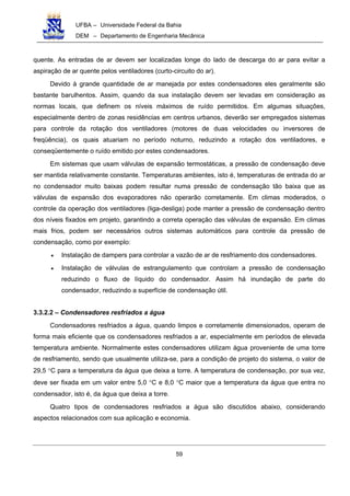 UFBA – Universidade Federal da Bahia
DEM – Departamento de Engenharia Mecânica
59
quente. As entradas de ar devem ser localizadas longe do lado de descarga do ar para evitar a
aspiração de ar quente pelos ventiladores (curto-circuito do ar).
Devido à grande quantidade de ar manejada por estes condensadores eles geralmente são
bastante barulhentos. Assim, quando da sua instalação devem ser levadas em consideração as
normas locais, que definem os níveis máximos de ruído permitidos. Em algumas situações,
especialmente dentro de zonas residências em centros urbanos, deverão ser empregados sistemas
para controle da rotação dos ventiladores (motores de duas velocidades ou inversores de
freqüência), os quais atuariam no período noturno, reduzindo a rotação dos ventiladores, e
conseqüentemente o ruído emitido por estes condensadores.
Em sistemas que usam válvulas de expansão termostáticas, a pressão de condensação deve
ser mantida relativamente constante. Temperaturas ambientes, isto é, temperaturas de entrada do ar
no condensador muito baixas podem resultar numa pressão de condensação tão baixa que as
válvulas de expansão dos evaporadores não operarão corretamente. Em climas moderados, o
controle da operação dos ventiladores (liga-desliga) pode manter a pressão de condensação dentro
dos níveis fixados em projeto, garantindo a correta operação das válvulas de expansão. Em climas
mais frios, podem ser necessários outros sistemas automáticos para controle da pressão de
condensação, como por exemplo:
• Instalação de dampers para controlar a vazão de ar de resfriamento dos condensadores.
• Instalação de válvulas de estrangulamento que controlam a pressão de condensação
reduzindo o fluxo de líquido do condensador. Assim há inundação de parte do
condensador, reduzindo a superfície de condensação útil.
3.3.2.2 – Condensadores resfriados a água
Condensadores resfriados a água, quando limpos e corretamente dimensionados, operam de
forma mais eficiente que os condensadores resfriados a ar, especialmente em períodos de elevada
temperatura ambiente. Normalmente estes condensadores utilizam água proveniente de uma torre
de resfriamento, sendo que usualmente utiliza-se, para a condição de projeto do sistema, o valor de
29,5 °C para a temperatura da água que deixa a torre. A temperatura de condensação, por sua vez,
deve ser fixada em um valor entre 5,0 °C e 8,0 °C maior que a temperatura da água que entra no
condensador, isto é, da água que deixa a torre.
Quatro tipos de condensadores resfriados a água são discutidos abaixo, considerando
aspectos relacionados com sua aplicação e economia.
 