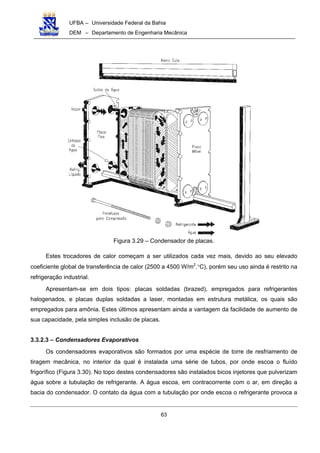 UFBA – Universidade Federal da Bahia
DEM – Departamento de Engenharia Mecânica
63
Figura 3.29 – Condensador de placas.
Estes trocadores de calor começam a ser utilizados cada vez mais, devido ao seu elevado
coeficiente global de transferência de calor (2500 a 4500 W/m2
.°C), porém seu uso ainda é restrito na
refrigeração industrial.
Apresentam-se em dois tipos: placas soldadas (brazed), empregados para refrigerantes
halogenados, e placas duplas soldadas a laser, montadas em estrutura metálica, os quais são
empregados para amônia. Estes últimos apresentam ainda a vantagem da facilidade de aumento de
sua capacidade, pela simples inclusão de placas.
3.3.2.3 – Condensadores Evaporativos
Os condensadores evaporativos são formados por uma espécie de torre de resfriamento de
tiragem mecânica, no interior da qual é instalada uma série de tubos, por onde escoa o fluído
frigorífico (Figura 3.30). No topo destes condensadores são instalados bicos injetores que pulverizam
água sobre a tubulação de refrigerante. A água escoa, em contracorrente com o ar, em direção a
bacia do condensador. O contato da água com a tubulação por onde escoa o refrigerante provoca a
 