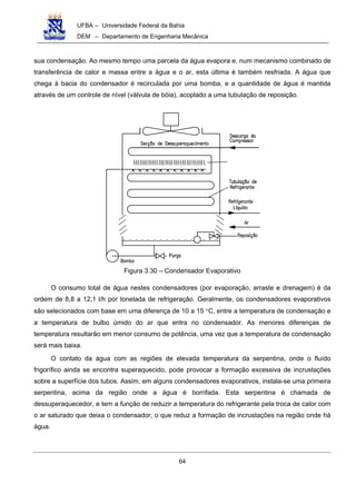 UFBA – Universidade Federal da Bahia
DEM – Departamento de Engenharia Mecânica
64
sua condensação. Ao mesmo tempo uma parcela da água evapora e, num mecanismo combinado de
transferência de calor e massa entre a água e o ar, esta última é também resfriada. A água que
chega à bacia do condensador é recirculada por uma bomba, e a quantidade de água é mantida
através de um controle de nível (válvula de bóia), acoplado a uma tubulação de reposição.
Figura 3.30 – Condensador Evaporativo
O consumo total de água nestes condensadores (por evaporação, arraste e drenagem) é da
ordem de 8,8 a 12,1 l/h por tonelada de refrigeração. Geralmente, os condensadores evaporativos
são selecionados com base em uma diferença de 10 a 15 °C, entre a temperatura de condensação e
a temperatura de bulbo úmido do ar que entra no condensador. As menores diferenças de
temperatura resultarão em menor consumo de potência, uma vez que a temperatura de condensação
será mais baixa.
O contato da água com as regiões de elevada temperatura da serpentina, onde o fluído
frigorífico ainda se encontra superaquecido, pode provocar a formação excessiva de incrustações
sobre a superfície dos tubos. Assim, em alguns condensadores evaporativos, instala-se uma primeira
serpentina, acima da região onde a água é borrifada. Esta serpentina é chamada de
dessuperaquecedor, e tem a função de reduzir a temperatura do refrigerante pela troca de calor com
o ar saturado que deixa o condensador, o que reduz a formação de incrustações na região onde há
água.
 