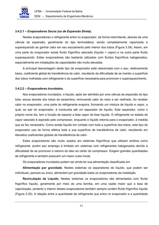 UFBA – Universidade Federal da Bahia
DEM – Departamento de Engenharia Mecânica
71
3.4.2.1 – Evaporadores Secos (ou de Expansão Direta).
Nestes evaporadores o refrigerante entra no evaporador, de forma intermitente, através de uma
válvula de expansão, geralmente do tipo termostática, sendo completamente vaporizado e
superaquecido ao ganhar calor em seu escoamento pelo interior dos tubos (Figura 3.34). Assim, em
uma parte do evaporador existe fluído frigorífico saturado (líquido + vapor) e na outra parte fluído
superaquecido. Estes evaporadores são bastante utilizados com fluídos frigoríficos halogenados,
especialmente em instalações de capacidades não muito elevadas.
A principal desvantagem deste tipo de evaporador está relacionada com o seu, relativamente
baixo, coeficiente global de transferência de calor, resultante da dificuldade de se manter a superfície
dos tubos molhadas com refrigerante e da superfície necessária para promover o superaquecimento.
3.4.2.2 – Evaporadores Inundados.
Nos evaporadores inundados, o líquido, após ser admitido por uma válvula de expansão do tipo
bóia, escoa através dos tubos da serpentina, removendo calor do meio a ser resfriado. Ao receber
calor no evaporador, uma parte do refrigerante evapora, formando um mistura de líquido e vapor, a
qual, ao sair do evaporador, é conduzida até um separador de líquido. Este separador, como o
próprio nome diz, tem a função de separar a fase vapor da fase líquida. O refrigerante no estado de
vapor saturado é aspirado pelo compressor, enquanto o líquido retorna para o evaporador, à medida
que se faz necessário. Como existe líquido em contato com toda a superfície dos tubos, este tipo de
evaporador usa de forma efetiva toda a sua superfície de transferência de calor, resultando em
elevados coeficientes globais de transferência de calor.
Estes evaporadores são muito usados em sistemas frigoríficos que utilizam amônia como
refrigerante, porém seu emprego é limitado em sistemas com refrigerantes halogenados devido à
dificuldade de se promover o retorno do óleo ao cárter do compressor. Exigem grandes quantidades
de refrigerante e também possuem um maior custo inicial.
Os evaporadores inundados podem ser ainda ter sua alimentação classificada em:
Alimentação por gravidade. Nestes sistemas os separadores de líquido, que podem ser
individuais, parciais ou único, alimentam por gravidade todos os evaporadores da instalação.
Recirculação de Líquido. Nestes sistemas os evaporadores são alimentados com fluído
frigorífico líquido, geralmente por meio de uma bomba, em uma vazão maior que a taxa de
vaporização, portanto o interior destes evaporadores também sempre contém fluído frigorífico líquido
(Figura 3.35). A relação entre a quantidade de refrigerante que entra no evaporador e a quantidade
 