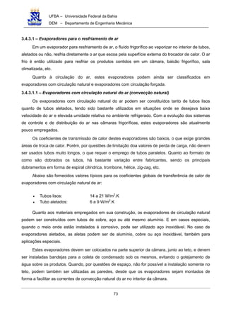 UFBA – Universidade Federal da Bahia
DEM – Departamento de Engenharia Mecânica
73
3.4.3.1 – Evaporadores para o resfriamento de ar
Em um evaporador para resfriamento de ar, o fluído frigorífico ao vaporizar no interior de tubos,
aletados ou não, resfria diretamente o ar que escoa pela superfície externa do trocador de calor. O ar
frio é então utilizado para resfriar os produtos contidos em um câmara, balcão frigorífico, sala
climatizada, etc.
Quanto à circulação do ar, estes evaporadores podem ainda ser classificados em
evaporadores com circulação natural e evaporadores com circulação forçada.
3.4.3.1.1 – Evaporadores com circulação natural do ar (convecção natural)
Os evaporadores com circulação natural do ar podem ser constituídos tanto de tubos lisos
quanto de tubos aletados, tendo sido bastante utilizados em situações onde se desejava baixa
velocidade do ar e elevada umidade relativa no ambiente refrigerado. Com a evolução dos sistemas
de controle e de distribuição do ar nas câmaras frigoríficas, estes evaporadores são atualmente
pouco empregados.
Os coeficientes de transmissão de calor destes evaporadores são baixos, o que exige grandes
áreas de troca de calor. Porém, por questões de limitação doa valores de perda de carga, não devem
ser usados tubos muito longos, o que requer o emprego de tubos paralelos. Quanto ao formato de
como são dobrados os tubos, há bastante variação entre fabricantes, sendo os principais
dobramentos em forma de espiral cilíndrica, trombone, hélice, zig-zag, etc.
Abaixo são fornecidos valores típicos para os coeficientes globais de transferência de calor de
evaporadores com circulação natural de ar:
• Tubos lisos: 14 a 21 W/m2
.K
• Tubo aletados: 6 a 9 W/m2
.K
Quanto aos materiais empregados em sua construção, os evaporadores de circulação natural
podem ser construídos com tubos de cobre, aço ou até mesmo alumínio. E em casos especiais,
quando o meio onde estão instalados é corrosivo, pode ser utilizado aço inoxidável. No caso de
evaporadores aletados, as aletas podem ser de alumínio, cobre ou aço inoxidável, também para
aplicações especiais.
Estes evaporadores devem ser colocados na parte superior da câmara, junto ao teto, e devem
ser instaladas bandejas para a coleta de condensado sob os mesmos, evitando o gotejamento de
água sobre os produtos. Quando, por questões de espaço, não for possível a instalação somente no
teto, podem também ser utilizadas as paredes, desde que os evaporadores sejam montados de
forma a facilitar as correntes de convecção natural do ar no interior da câmara.
 