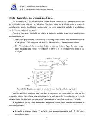 UFBA – Universidade Federal da Bahia
DEM – Departamento de Engenharia Mecânica
74
3.4.3.1.2 – Evaporadores com circulação forçada do ar.
Os evaporados com circulação forçada (unit coolers ou frigodifusores), são atualmente o tipo
de evaporador mais utilizado em câmaras frigoríficas, salas de processamento e túneis de
congelamento, sendo constituídos, basicamente, por uma serpentina aletada e ventiladores,
montados em um gabinete compacto.
Quanto à posição do ventilador em relação à serpentina aletada, estes evaporadores podem
ser classificados em:
• Draw-Through (ventilador succionando). Esta configuração permite maio alcance do fluxo de
ar frio, porém o calor dissipado pelo motor do ventilador não é retirado imediatamente.
• Blow-Through (ventilador soprando). Embora o alcance desta configuração seja menor, o
calor dissipado pelo motor do ventilador é retirado do ar imediatamente após a sua
liberação.
Figura 3.36 - Evaporadores com circulação forçada do ar (ventilador soprando)
Um dos artifícios utilizados para melhorar o coeficiente de transmissão de calor de um
evaporador seria o de molhar a sua superfície externa, pela aspersão de um líquido na forma de
spray ou chuva, dando origem aos chamados “evaporadores de superfície úmida (sprayed coil)”.
A aspersão de líquido, além de manter a serpentina sempre limpa, também apresentam as
seguintes finalidades:
• Aumentar a umidade relativa do ambiente, para temperaturas acima de 0 °C. Utiliza-se a
aspersão de água.
 