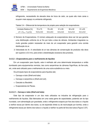 UFBA – Universidade Federal da Bahia
DEM – Departamento de Engenharia Mecânica
77
refrigerante, necessitarão de elevada área de troca de calor, as quais são mais caras e
ocupam mais espaço no ambiente refrigerado.
Tabela 3.4 – Diferencial de temperatura de projeto para seleção de evaporadores.
Umidade Relativa [%] 70 a 75 76 a 80 81 a 85 86 a 90 91 a 95
∆T = (Tea – To) [°C] 10,0 a 9,0 9,0 a 8,0 8,0 a 6,5 6,5 a 5,5 5,5 a 4,0
2. Número de Evaporadores. O número adequado de evaporadores deve ser tal que garanta
uma distribuição uniforme do ar frio por toda a área da câmara. Ambientes irregulares ou
muito grandes podem necessitar de mais de um evaporador para garantir uma correta
distribuição do ar.
3. Velocidade do Ar. A velocidade do ar nas câmaras de conservação de produtos não deve
ser superior a 0,5 m/s, para evitar a desidratação excessiva dos produtos.
3.4.3.2 – Evaporadores para o resfriamento de líquidos
Em um evaporador para líquido, este é resfriado até uma determinada temperatura e então
bombeado para equipamentos remotos, tais como serpentinas de câmaras frigoríficas, de fan-coils,
etc, onde será utilizado para o resfriamento de uma outra substância ou meio.
Os principais tipos de evaporadores para líquidos são:
• Carcaça e tubo (Shell and tube).
• Carcaça e serpentina e (Shell and coil).
• Cascata ou Baudelot.
• Evaporadores de Placas.
3.4.3.2.1 – Carcaça e tubo (Shell and tube).
Este tipo de evaporador é um dos mais utilizados na industria de refrigeração para o
resfriamento de líquidos. São fabricados em uma vasta gama de capacidades, podendo ser do tipo
inundado, com alimentação por gravidade, onde o refrigerante evapora por fora dos tubos e o líquido
a resfriar escoa por dentro dos tubos, ou de expansão direta ou de recirculação por bomba, onde o
refrigerante escoa por dentro dos tubos e o líquido a resfriar na parte de fora dos tubos (Figura 3.37).
 
